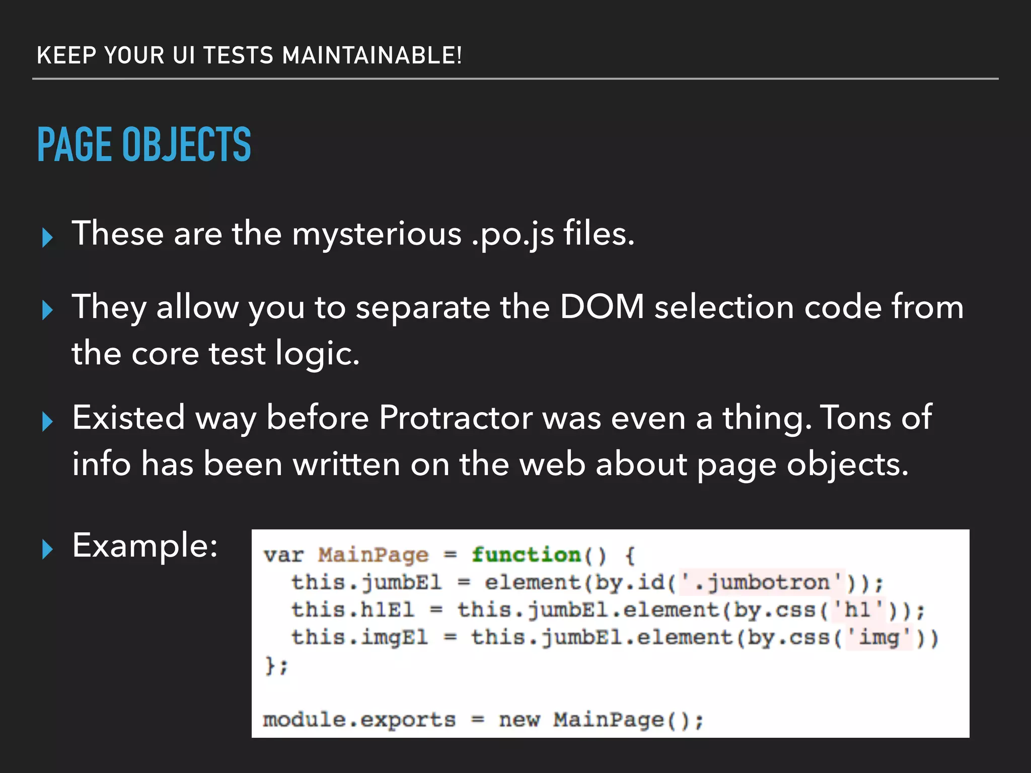 PAGE OBJECTS
▸ These are the mysterious .po.js ﬁles.
▸ They allow you to separate the DOM selection code from
the core test logic.
▸ Existed way before Protractor was even a thing. Tons of
info has been written on the web about page objects.
▸ Example:
KEEP YOUR UI TESTS MAINTAINABLE!
 