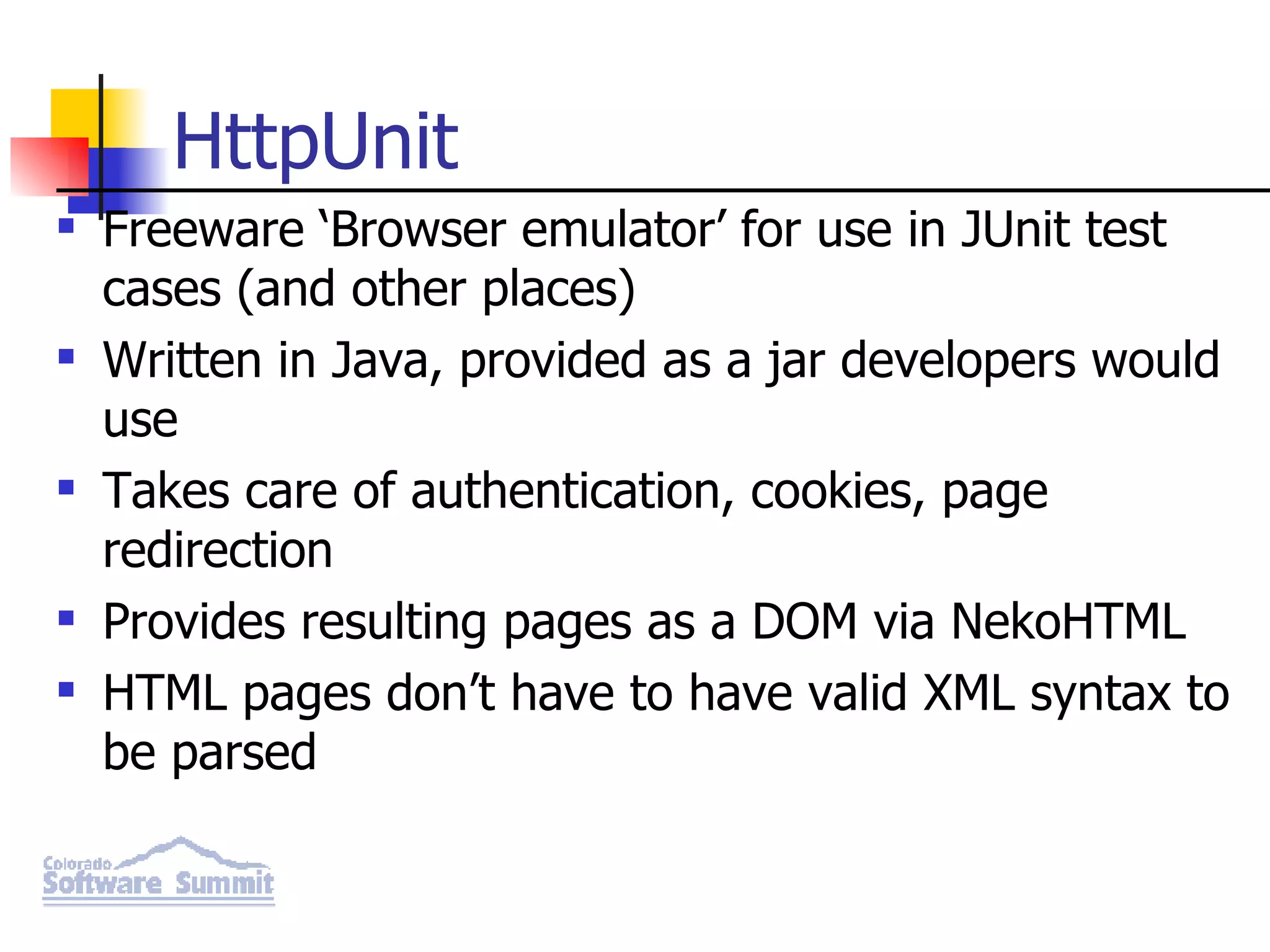 HttpUnit Freeware ‘Browser emulator’ for use in JUnit test cases (and other places) Written in Java, provided as a jar developers would use Takes care of authentication, cookies, page redirection Provides resulting pages as a DOM via NekoHTML HTML pages don’t have to have valid XML syntax to be parsed 