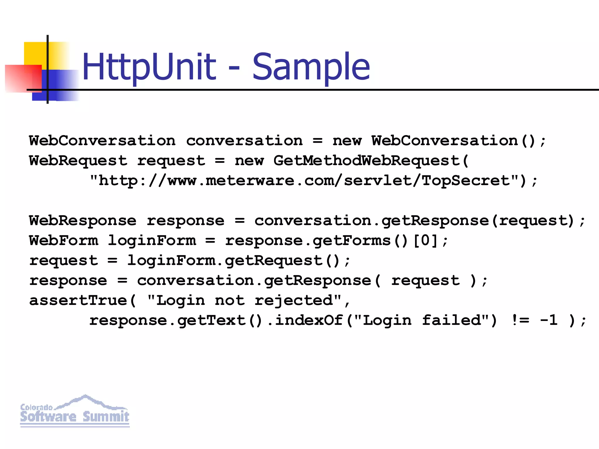 HttpUnit - Sample WebConversation conversation = new WebConversation(); WebRequest request = new GetMethodWebRequest( &quot;http://www.meterware.com/servlet/TopSecret&quot;); WebResponse response = conversation.getResponse(request); WebForm loginForm = response.getForms()[0]; request = loginForm.getRequest(); response = conversation.getResponse( request ); assertTrue( &quot;Login not rejected&quot;, response.getText().indexOf(&quot;Login failed&quot;) != -1 ); 