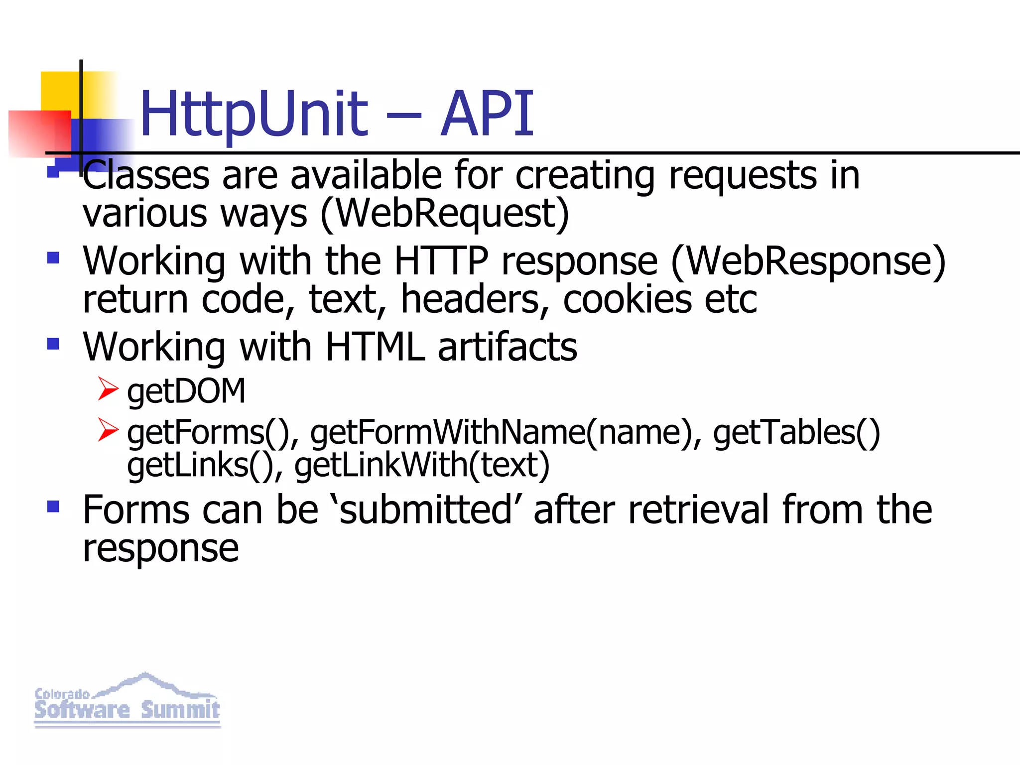 HttpUnit – API Classes are available for creating requests in various ways (WebRequest) Working with the HTTP response (WebResponse) return code, text, headers, cookies etc Working with HTML artifacts getDOM getForms(), getFormWithName(name), getTables() getLinks(), getLinkWith(text) Forms can be ‘submitted’ after retrieval from the response 