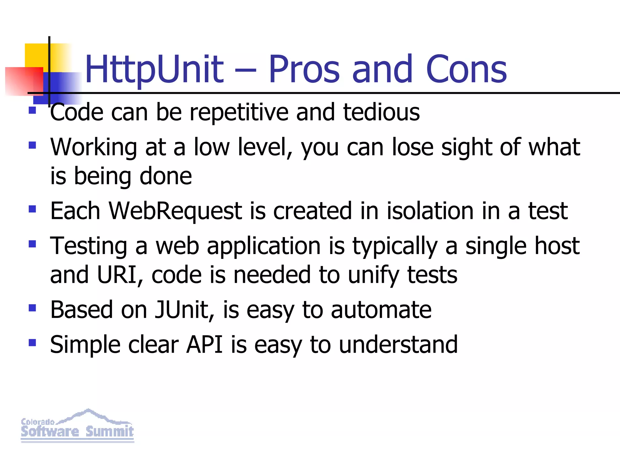 HttpUnit – Pros and Cons Code can be repetitive and tedious Working at a low level, you can lose sight of what is being done Each WebRequest is created in isolation in a test Testing a web application is typically a single host and URI, code is needed to unify tests Based on JUnit, is easy to automate Simple clear API is easy to understand 