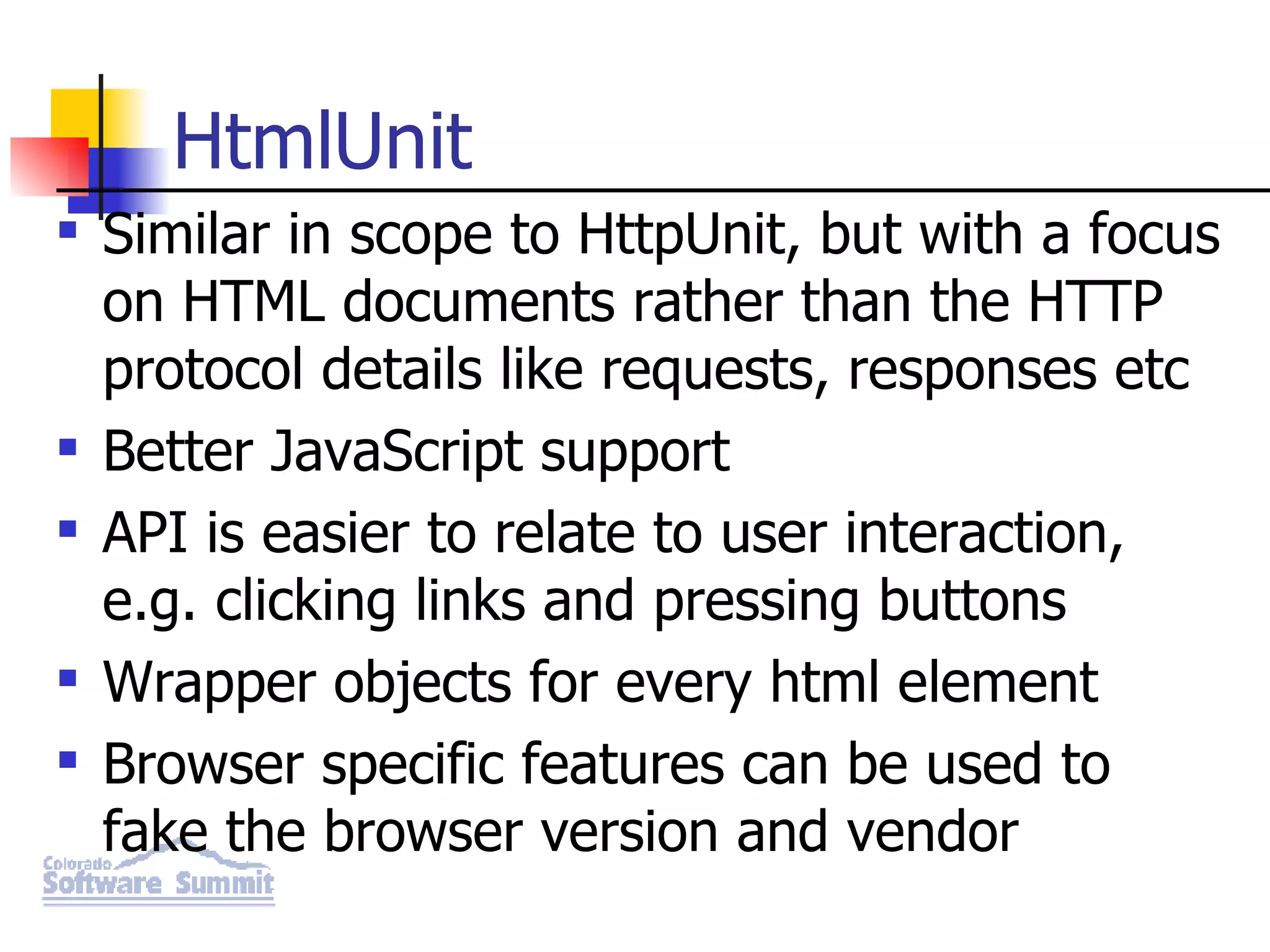 HtmlUnit Similar in scope to HttpUnit, but with a focus on HTML documents rather than the HTTP protocol details like requests, responses etc Better JavaScript support API is easier to relate to user interaction, e.g. clicking links and pressing buttons Wrapper objects for every html element Browser specific features can be used to fake the browser version and vendor 