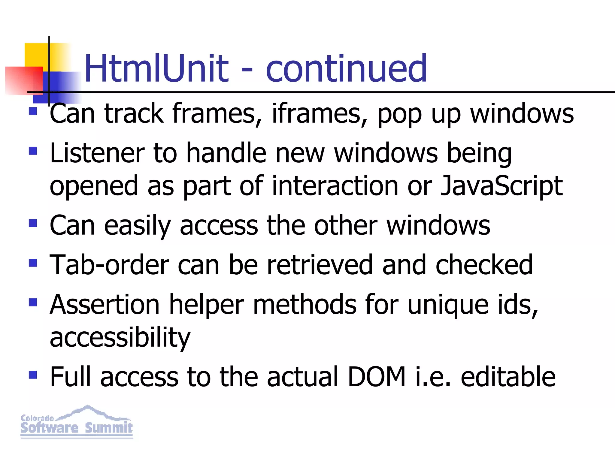 HtmlUnit - continued Can track frames, iframes, pop up windows Listener to handle new windows being opened as part of interaction or JavaScript Can easily access the other windows Tab-order can be retrieved and checked Assertion helper methods for unique ids, accessibility Full access to the actual DOM i.e. editable 