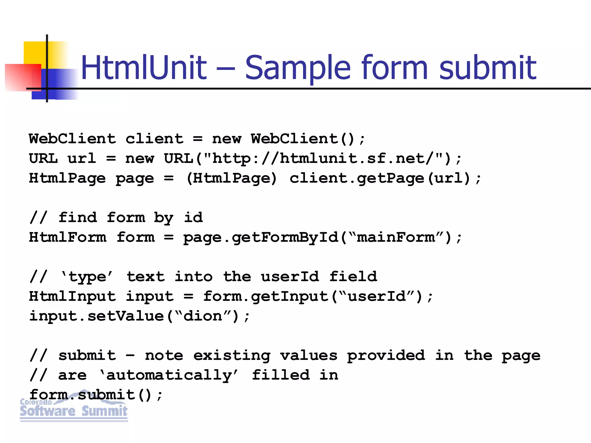 HtmlUnit – Sample form submit WebClient client = new WebClient(); URL url = new URL(&quot;http://htmlunit.sf.net/&quot;); HtmlPage page = (HtmlPage) client.getPage(url); // find form by id HtmlForm form = page.getFormById(“mainForm”); // ‘type’ text into the userId field HtmlInput input = form.getInput(“userId”); input.setValue(“dion”); // submit – note existing values provided in the page // are ‘automatically’ filled in form.submit(); 