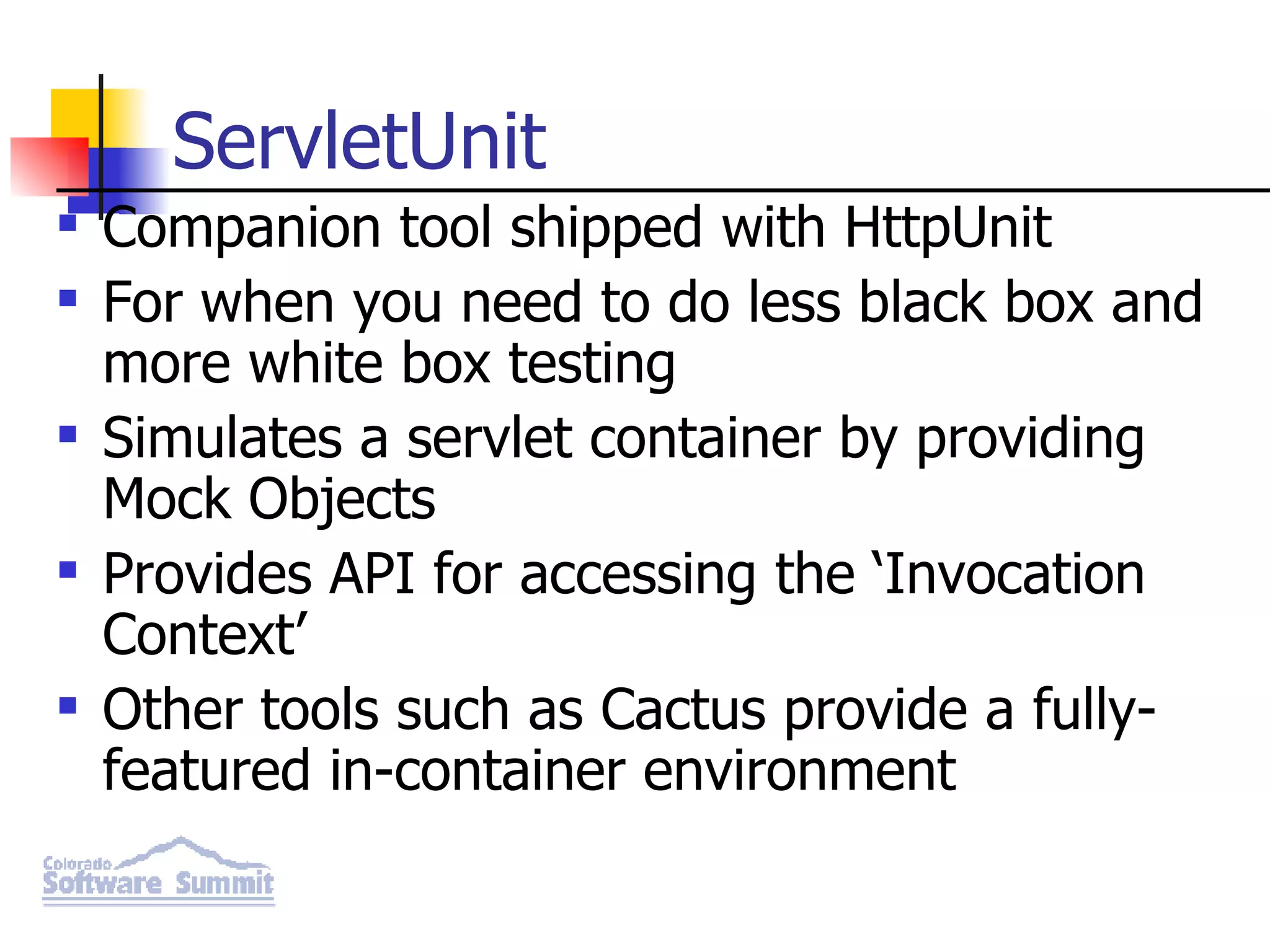ServletUnit Companion tool shipped with HttpUnit For when you need to do less black box and more white box testing Simulates a servlet container by providing Mock Objects Provides API for accessing the ‘Invocation Context’ Other tools such as Cactus provide a fully-featured in-container environment 