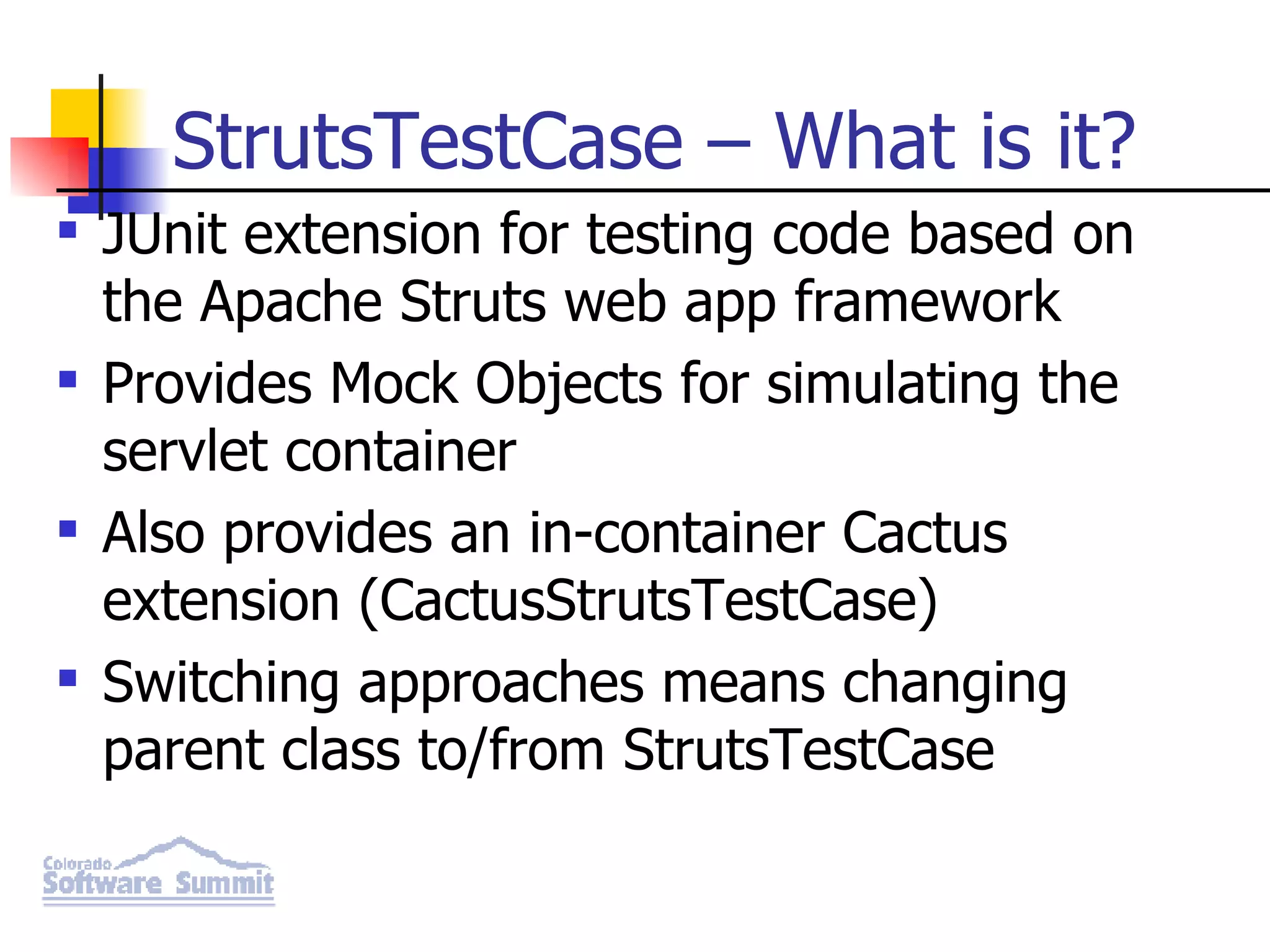 StrutsTestCase – What is it? JUnit extension for testing code based on the Apache Struts web app framework Provides Mock Objects for simulating the servlet container Also provides an in-container Cactus extension (CactusStrutsTestCase) Switching approaches means changing parent class to/from StrutsTestCase 