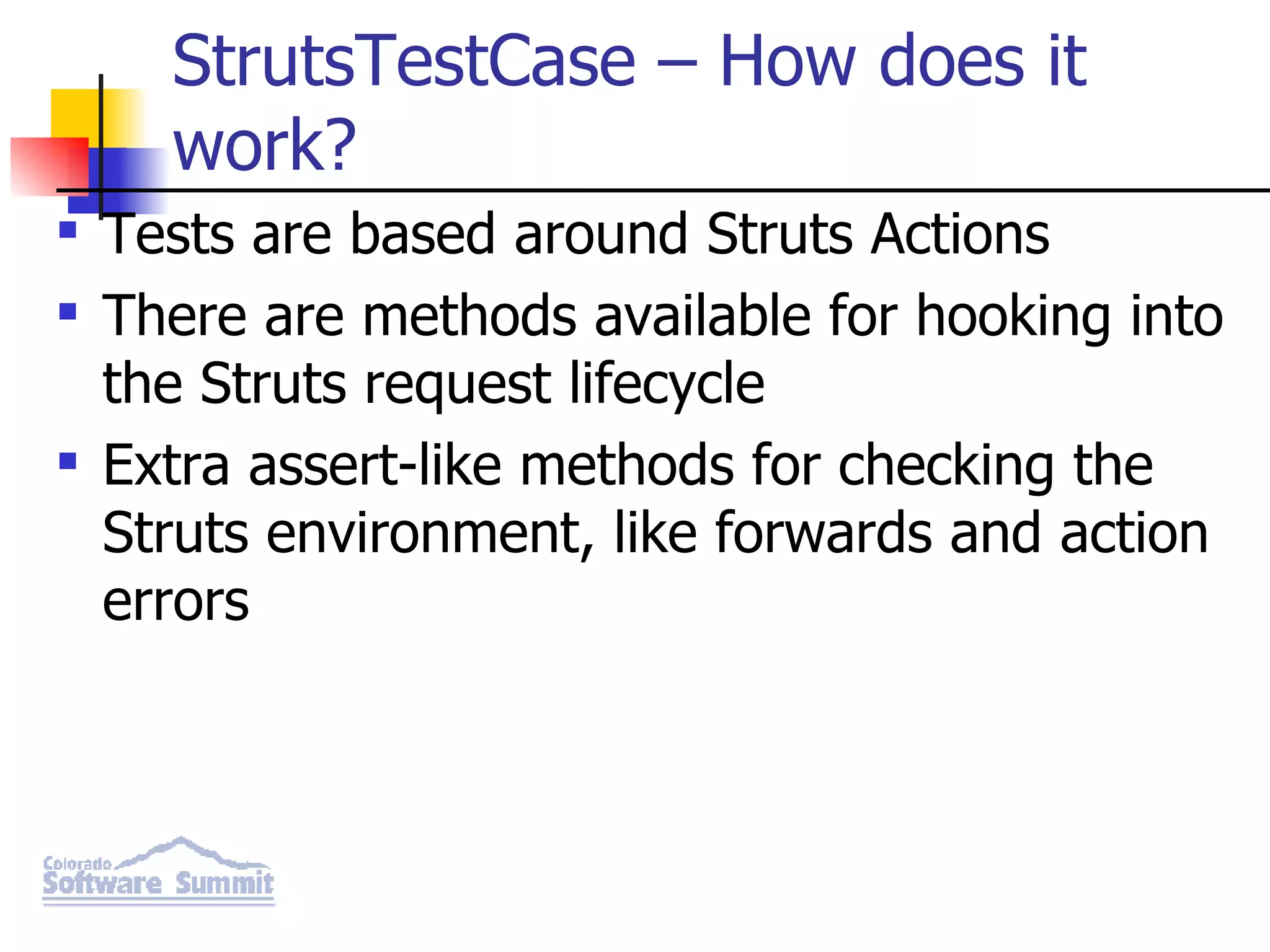 StrutsTestCase – How does it work? Tests are based around Struts Actions There are methods available for hooking into the Struts request lifecycle Extra assert-like methods for checking the Struts environment, like forwards and action errors 