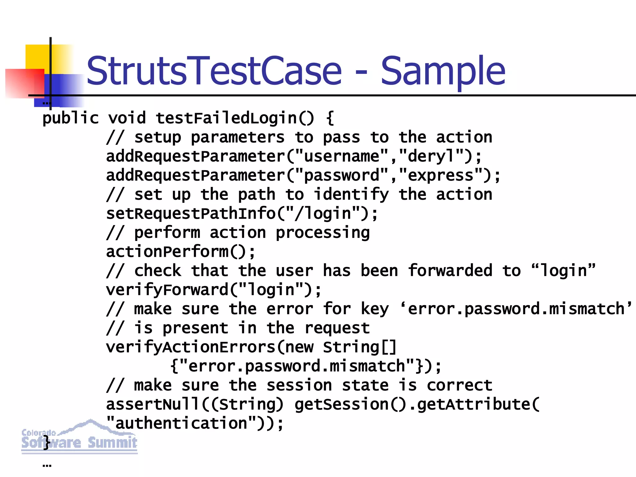 StrutsTestCase - Sample … public void testFailedLogin() { // setup parameters to pass to the action addRequestParameter(&quot;username&quot;,&quot;deryl&quot;); addRequestParameter(&quot;password&quot;,&quot;express&quot;); // set up the path to identify the action setRequestPathInfo(&quot;/login&quot;); // perform action processing actionPerform(); // check that the user has been forwarded to “login” verifyForward(&quot;login&quot;); // make sure the error for key ‘error.password.mismatch’ // is present in the request verifyActionErrors(new String[] {&quot;error.password.mismatch&quot;}); // make sure the session state is correct assertNull((String) getSession().getAttribute( &quot;authentication&quot;)); } … 