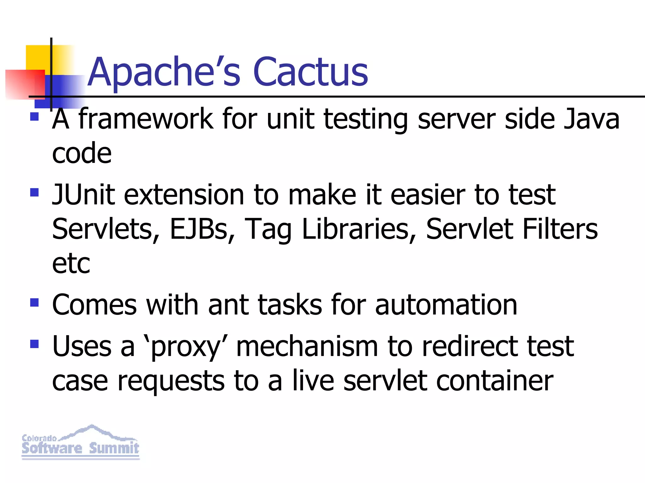 Apache’s Cactus A framework for unit testing server side Java code JUnit extension to make it easier to test Servlets, EJBs, Tag Libraries, Servlet Filters etc Comes with ant tasks for automation Uses a ‘proxy’ mechanism to redirect test case requests to a live servlet container 