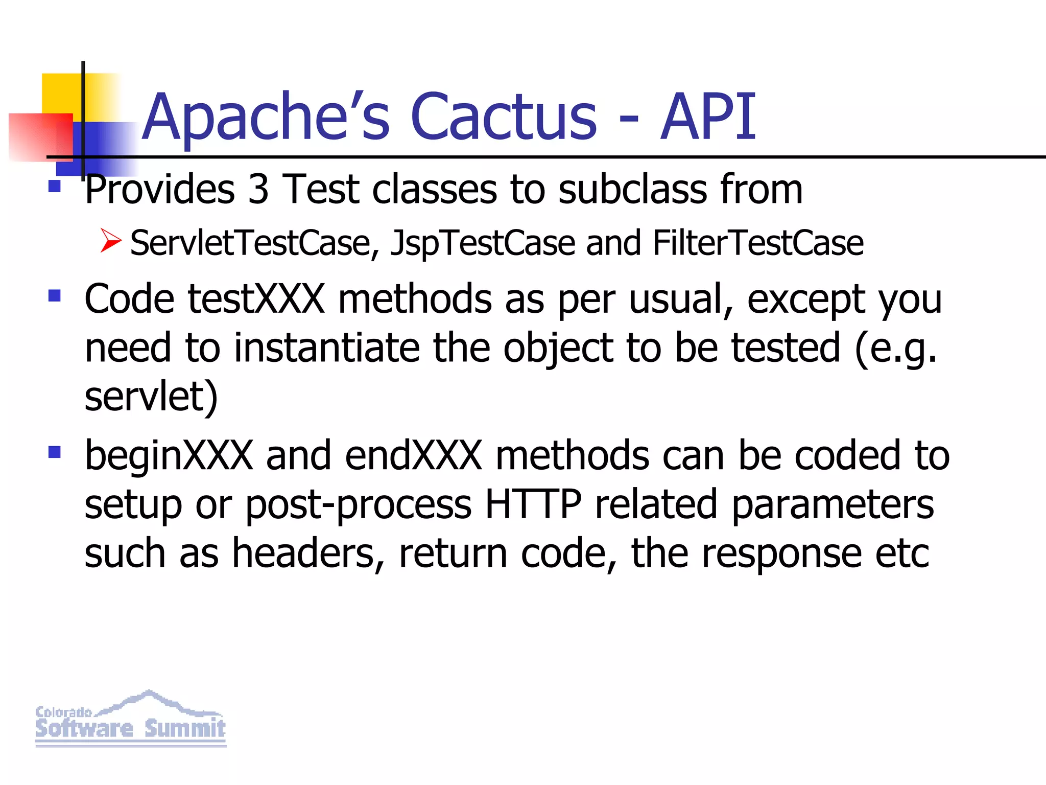 Apache’s Cactus - API Provides 3 Test classes to subclass from ServletTestCase, JspTestCase and FilterTestCase Code testXXX methods as per usual, except you need to instantiate the object to be tested (e.g. servlet) beginXXX and endXXX methods can be coded to setup or post-process HTTP related parameters such as headers, return code, the response etc 