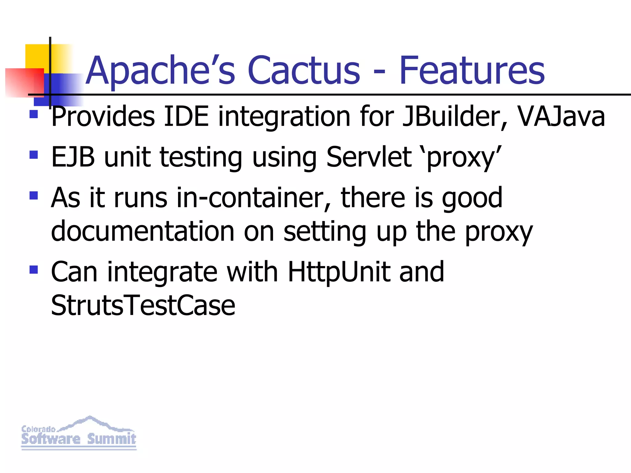 Apache’s Cactus - Features Provides IDE integration for JBuilder, VAJava EJB unit testing using Servlet ‘proxy’ As it runs in-container, there is good documentation on setting up the proxy Can integrate with HttpUnit and StrutsTestCase 