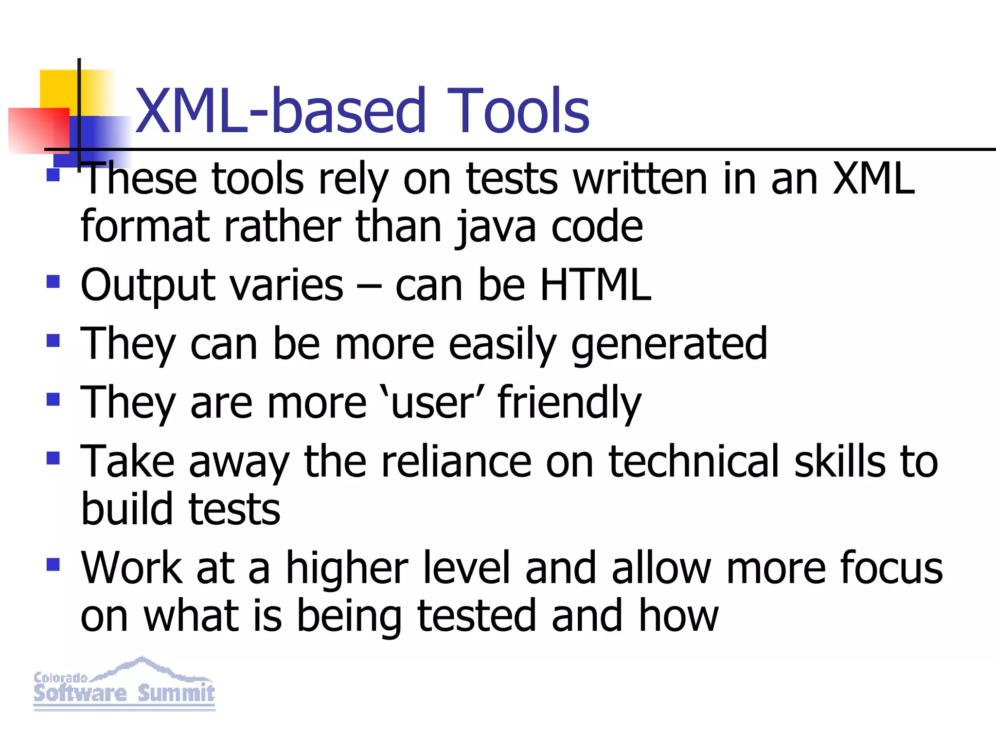 XML-based Tools These tools rely on tests written in an XML format rather than java code Output varies – can be HTML They can be more easily generated They are more ‘user’ friendly Take away the reliance on technical skills to build tests Work at a higher level and allow more focus on what is being tested and how 