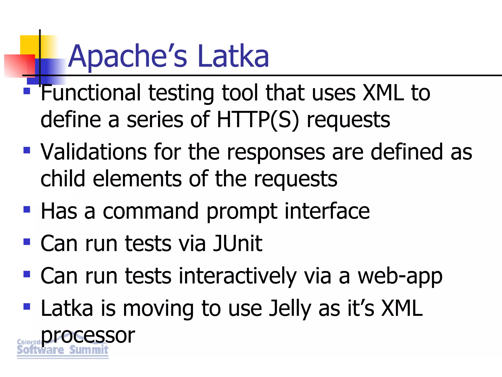 Apache’s Latka Functional testing tool that uses XML to define a series of HTTP(S) requests Validations for the responses are defined as child elements of the requests Has a command prompt interface Can run tests via JUnit Can run tests interactively via a web-app Latka is moving to use Jelly as it’s XML processor 