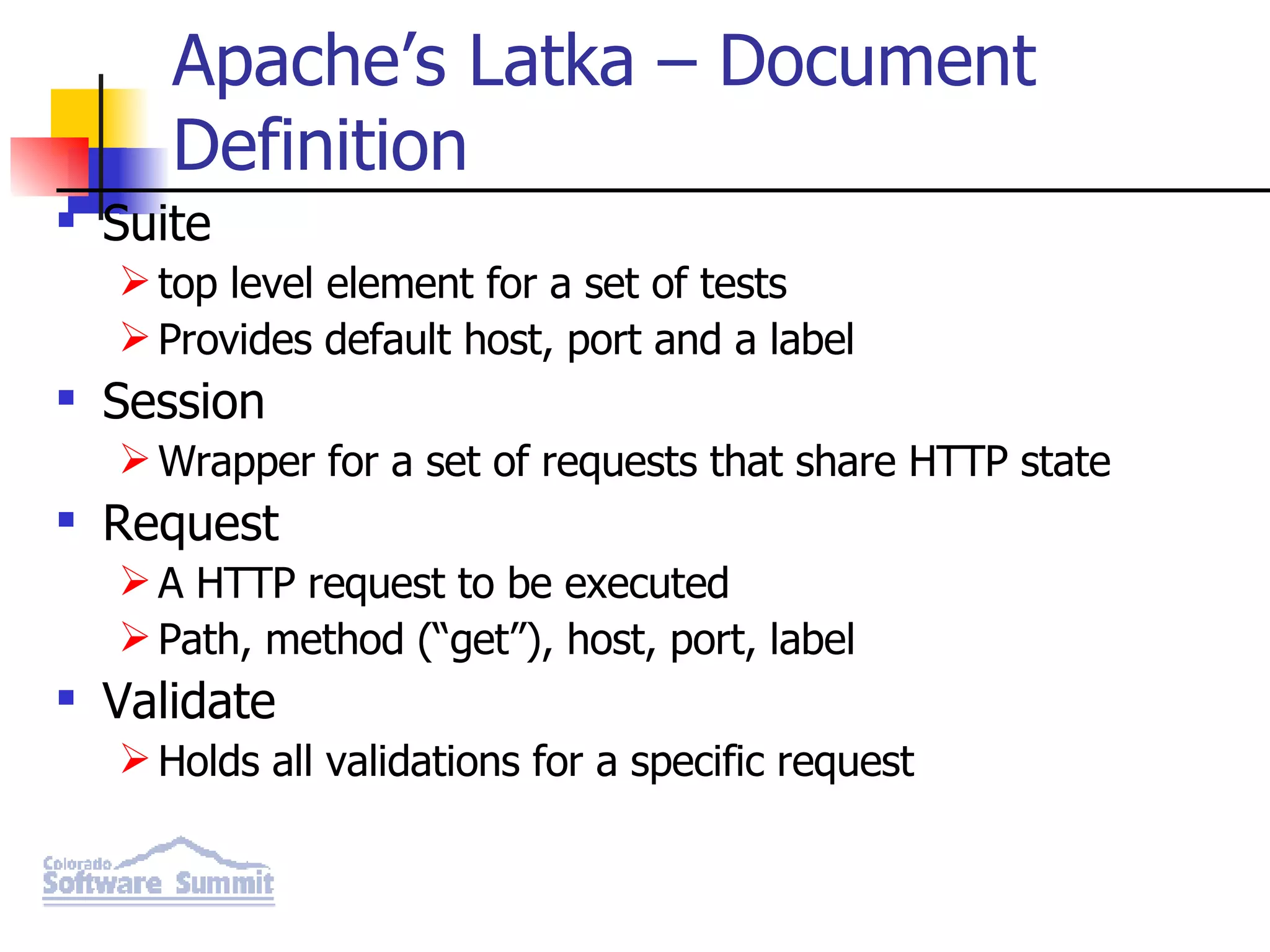 Apache’s Latka – Document Definition Suite top level element for a set of tests Provides default host, port and a label Session Wrapper for a set of requests that share HTTP state Request A HTTP request to be executed Path, method (“get”), host, port, label Validate Holds all validations for a specific request 