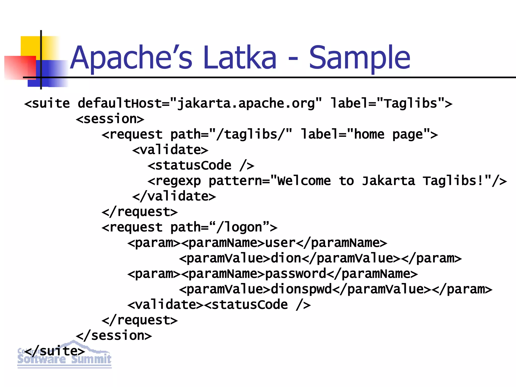 Apache’s Latka - Sample <suite defaultHost=&quot;jakarta.apache.org&quot; label=&quot;Taglibs&quot;> <session> <request path=&quot;/taglibs/&quot; label=&quot;home page&quot;> <validate> <statusCode /> <regexp pattern=&quot;Welcome to Jakarta Taglibs!&quot;/> </validate> </request> <request path=“/logon”> <param><paramName>user</paramName> <paramValue>dion</paramValue></param> <param><paramName>password</paramName> <paramValue>dionspwd</paramValue></param> <validate><statusCode /> </request> </session> </suite> 