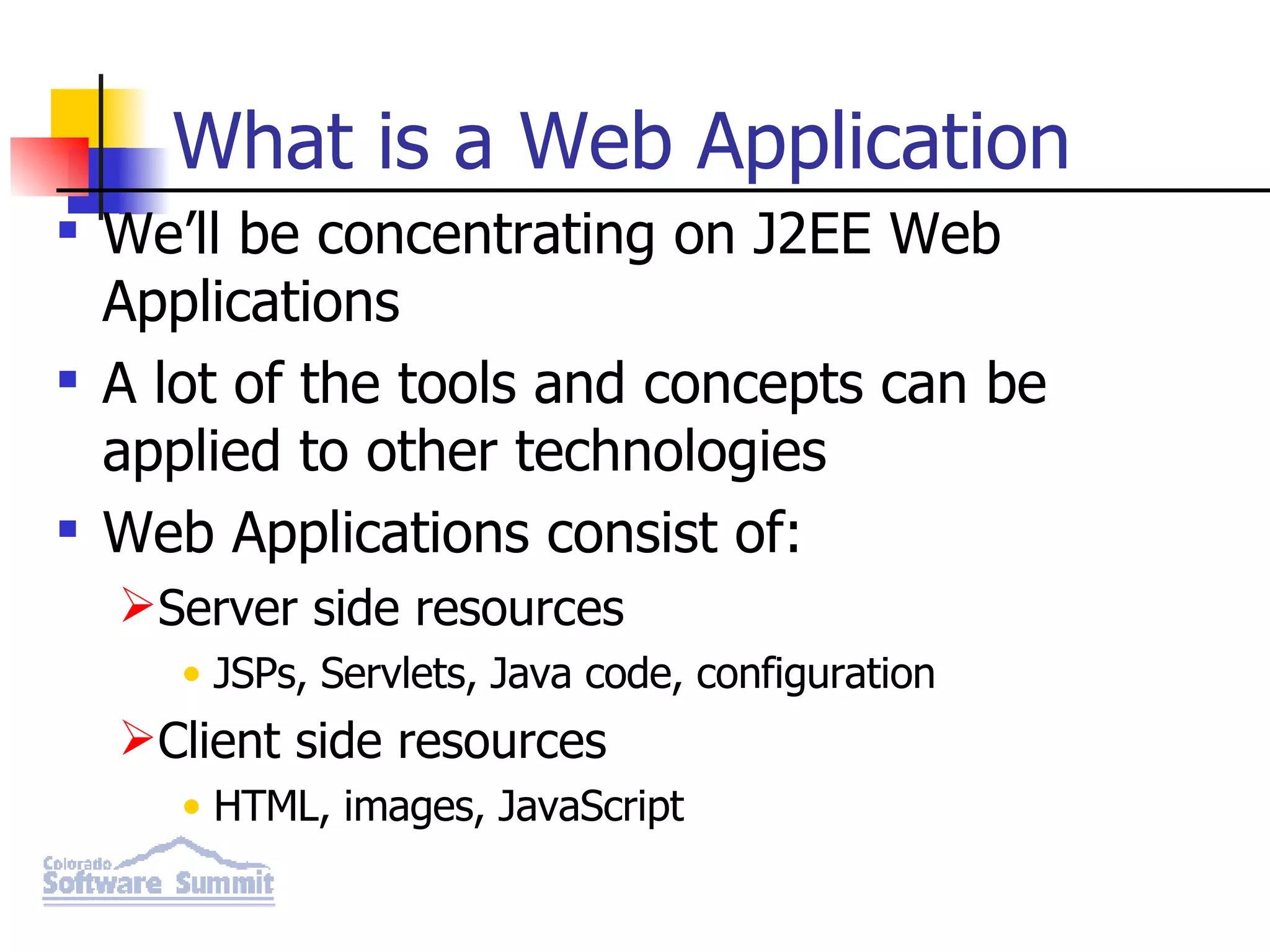What is a Web Application We’ll be concentrating on J2EE Web Applications A lot of the tools and concepts can be applied to other technologies Web Applications consist of: Server side resources JSPs, Servlets, Java code, configuration Client side resources HTML, images, JavaScript 