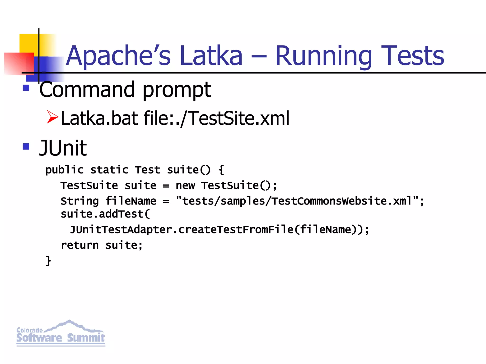 Apache’s Latka – Running Tests Command prompt Latka.bat file:./TestSite.xml JUnit public static Test suite() { TestSuite suite = new TestSuite(); String fileName = &quot;tests/samples/TestCommonsWebsite.xml&quot;; suite.addTest( JUnitTestAdapter.createTestFromFile(fileName)); return suite; } 