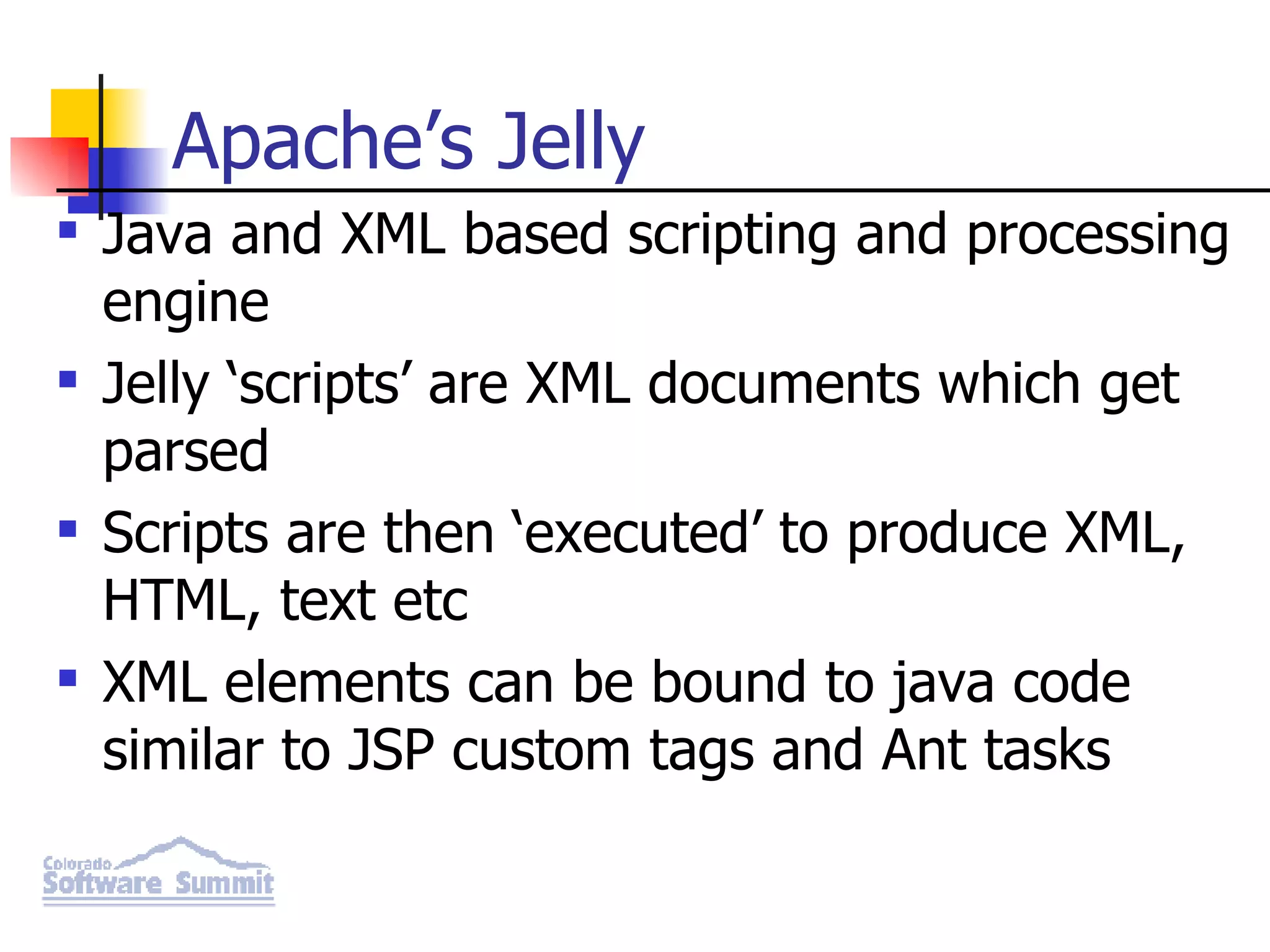 Apache’s Jelly Java and XML based scripting and processing engine Jelly ‘scripts’ are XML documents which get parsed Scripts are then ‘executed’ to produce XML, HTML, text etc XML elements can be bound to java code similar to JSP custom tags and Ant tasks 