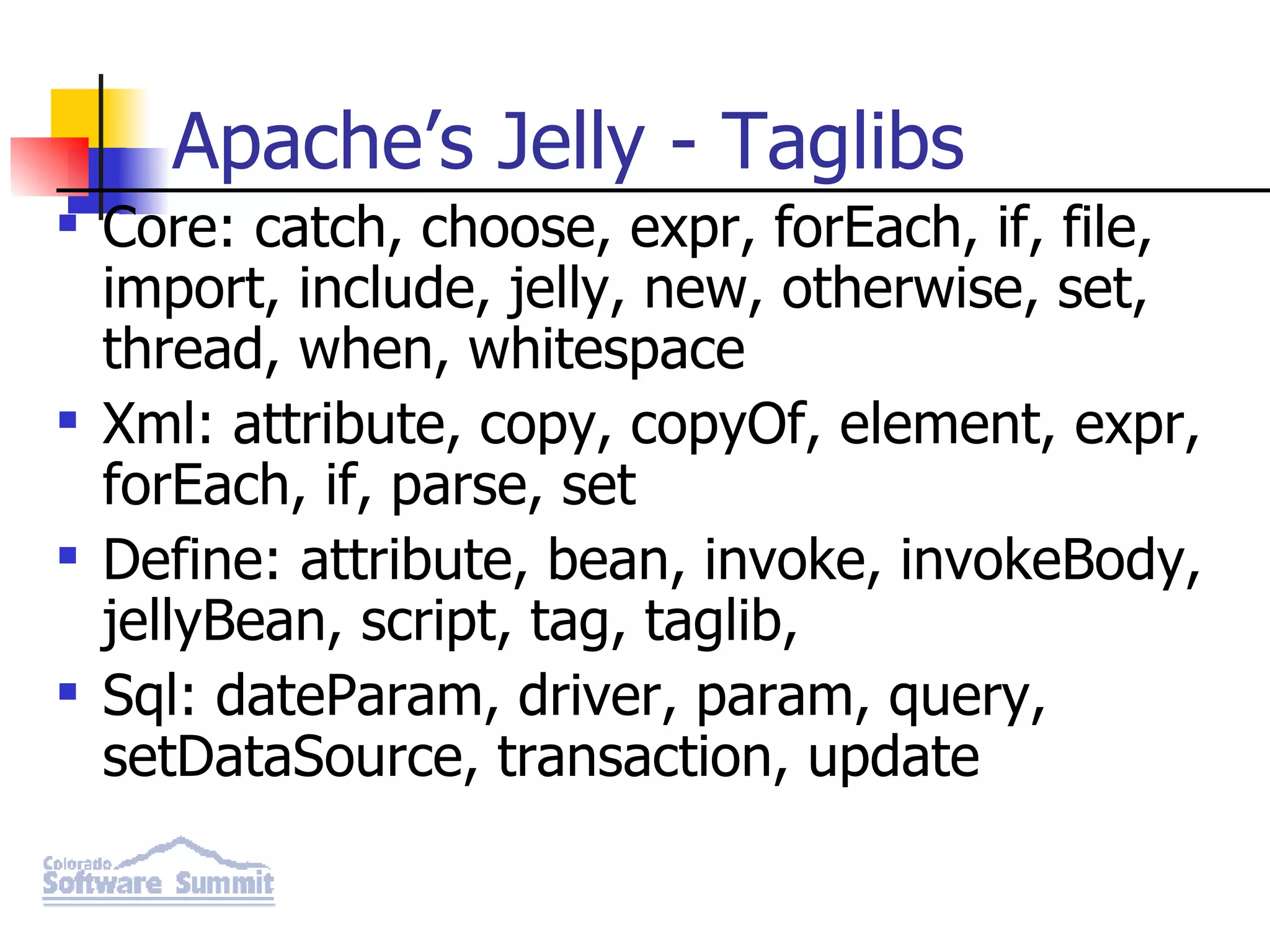 Apache’s Jelly - Taglibs Core: catch, choose, expr, forEach, if, file, import, include, jelly, new, otherwise, set, thread, when, whitespace Xml: attribute, copy, copyOf, element, expr, forEach, if, parse, set Define: attribute, bean, invoke, invokeBody, jellyBean, script, tag, taglib, Sql: dateParam, driver, param, query, setDataSource, transaction, update 