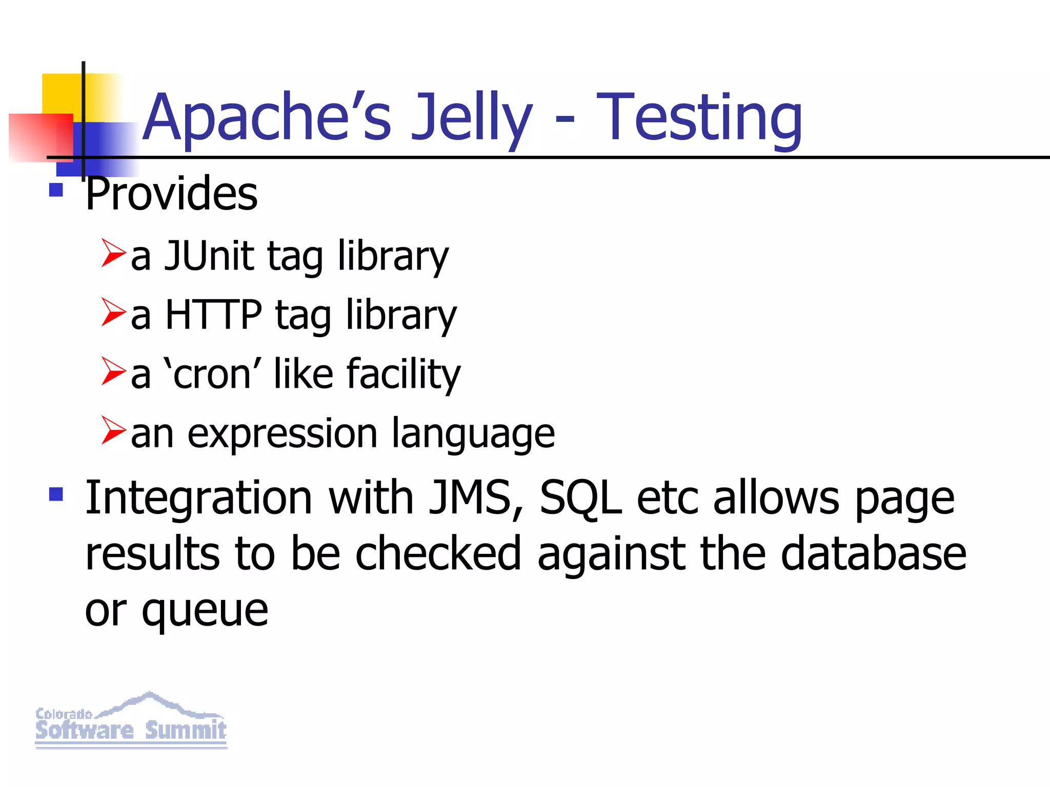 Apache’s Jelly - Testing Provides a JUnit tag library a HTTP tag library a ‘cron’ like facility an expression language Integration with JMS, SQL etc allows page results to be checked against the database or queue 