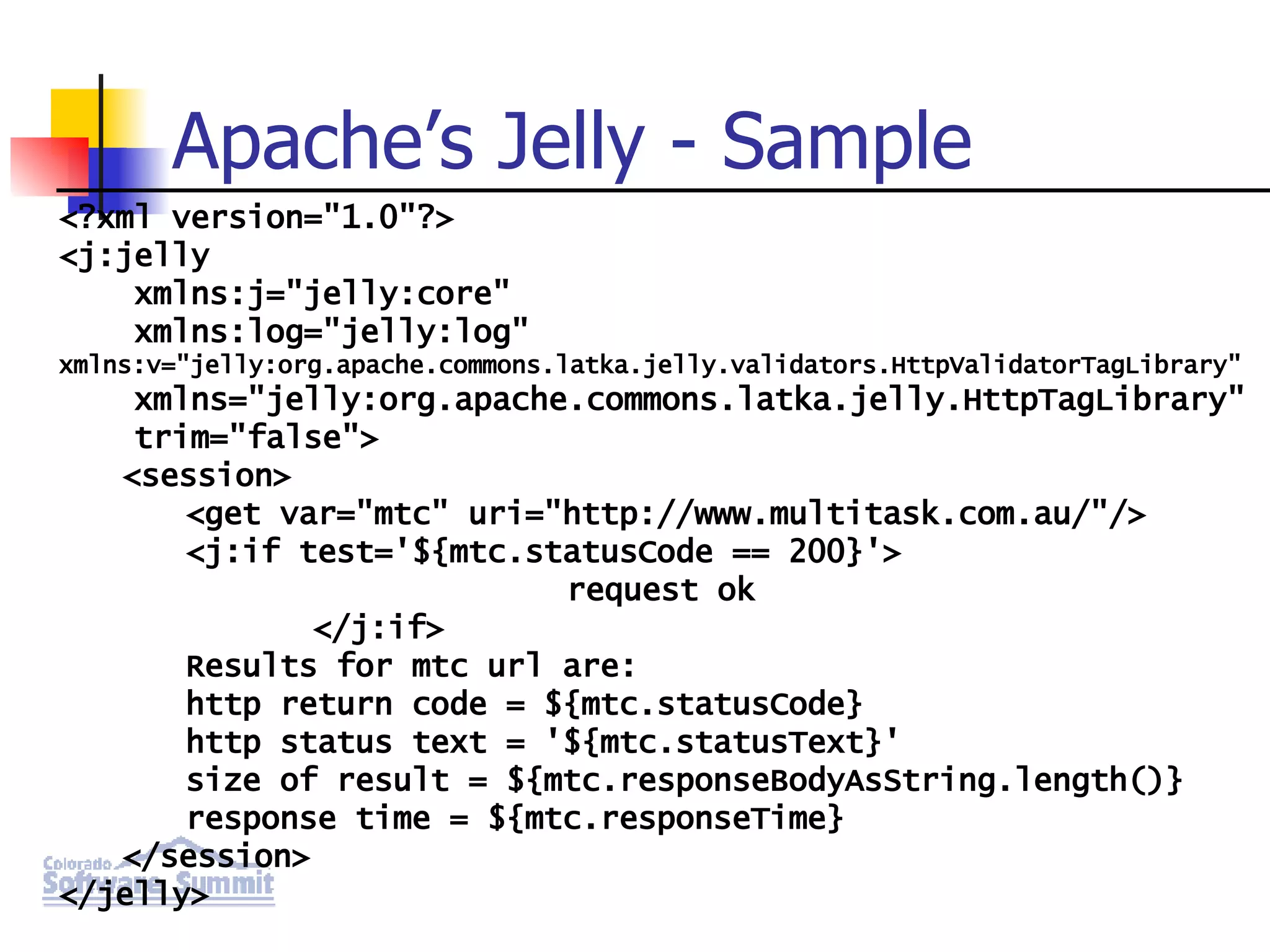 Apache’s Jelly - Sample <?xml version=&quot;1.0&quot;?> <j:jelly xmlns:j=&quot;jelly:core&quot; xmlns:log=&quot;jelly:log&quot; xmlns:v=&quot;jelly:org.apache.commons.latka.jelly.validators.HttpValidatorTagLibrary&quot; xmlns=&quot;jelly:org.apache.commons.latka.jelly.HttpTagLibrary&quot; trim=&quot;false&quot;> <session> <get var=&quot;mtc&quot; uri=&quot;http://www.multitask.com.au/&quot;/> <j:if test='${mtc.statusCode == 200}'> request ok </j:if> Results for mtc url are: http return code = ${mtc.statusCode} http status text = '${mtc.statusText}' size of result = ${mtc.responseBodyAsString.length()} response time = ${mtc.responseTime} </session> </jelly> 