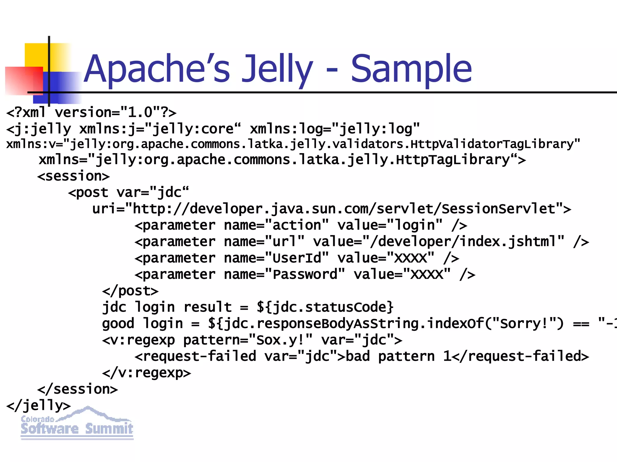 Apache’s Jelly - Sample <?xml version=&quot;1.0&quot;?> <j:jelly xmlns:j=&quot;jelly:core“ xmlns:log=&quot;jelly:log&quot; xmlns:v=&quot;jelly:org.apache.commons.latka.jelly.validators.HttpValidatorTagLibrary&quot; xmlns=&quot;jelly:org.apache.commons.latka.jelly.HttpTagLibrary“> <session> <post var=&quot;jdc“ uri=&quot;http://developer.java.sun.com/servlet/SessionServlet&quot;> <parameter name=&quot;action&quot; value=&quot;login&quot; /> <parameter name=&quot;url&quot; value=&quot;/developer/index.jshtml&quot; /> <parameter name=&quot;UserId&quot; value=&quot;XXXX&quot; /> <parameter name=&quot;Password&quot; value=&quot;XXXX&quot; /> </post> jdc login result = ${jdc.statusCode} good login = ${jdc.responseBodyAsString.indexOf(&quot;Sorry!&quot;) == &quot;-1&quot;} <v:regexp pattern=&quot;Sox.y!&quot; var=&quot;jdc&quot;> <request-failed var=&quot;jdc&quot;>bad pattern 1</request-failed> </v:regexp> </session> </jelly> 