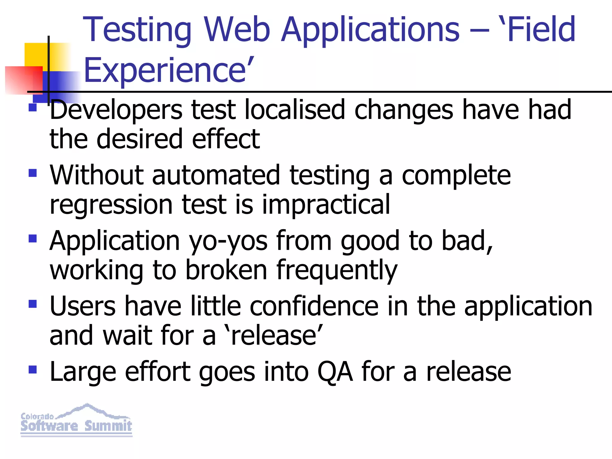 Testing Web Applications – ‘Field Experience’ Developers test localised changes have had the desired effect Without automated testing a complete regression test is impractical Application yo-yos from good to bad, working to broken frequently Users have little confidence in the application and wait for a ‘release’ Large effort goes into QA for a release 