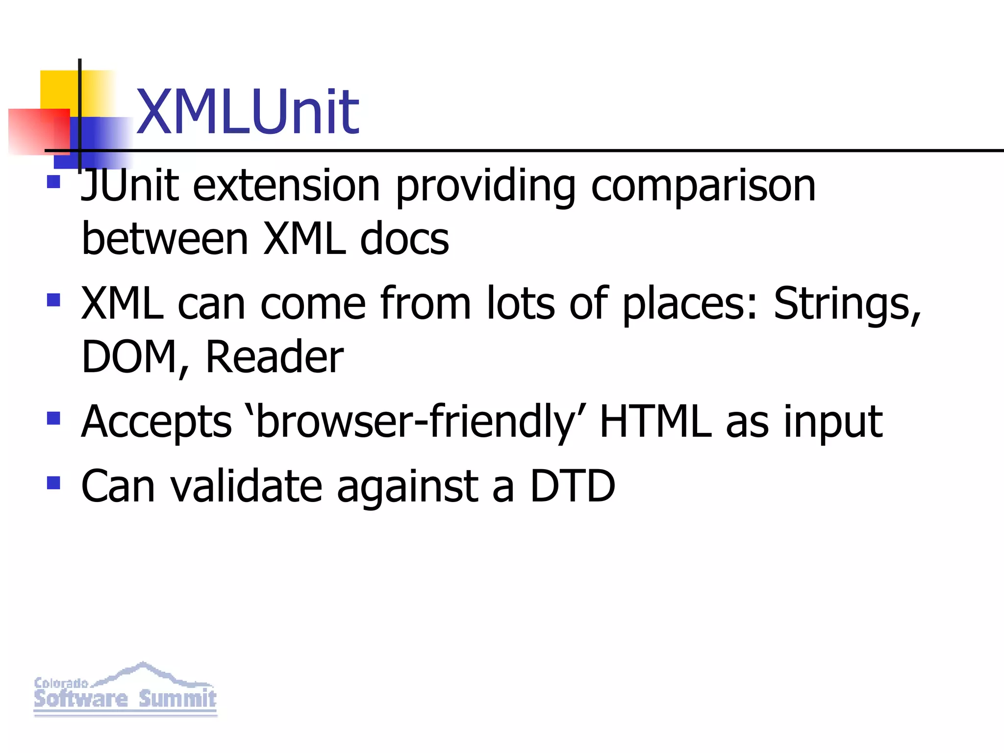 XMLUnit JUnit extension providing comparison between XML docs XML can come from lots of places: Strings, DOM, Reader Accepts ‘browser-friendly’ HTML as input Can validate against a DTD 