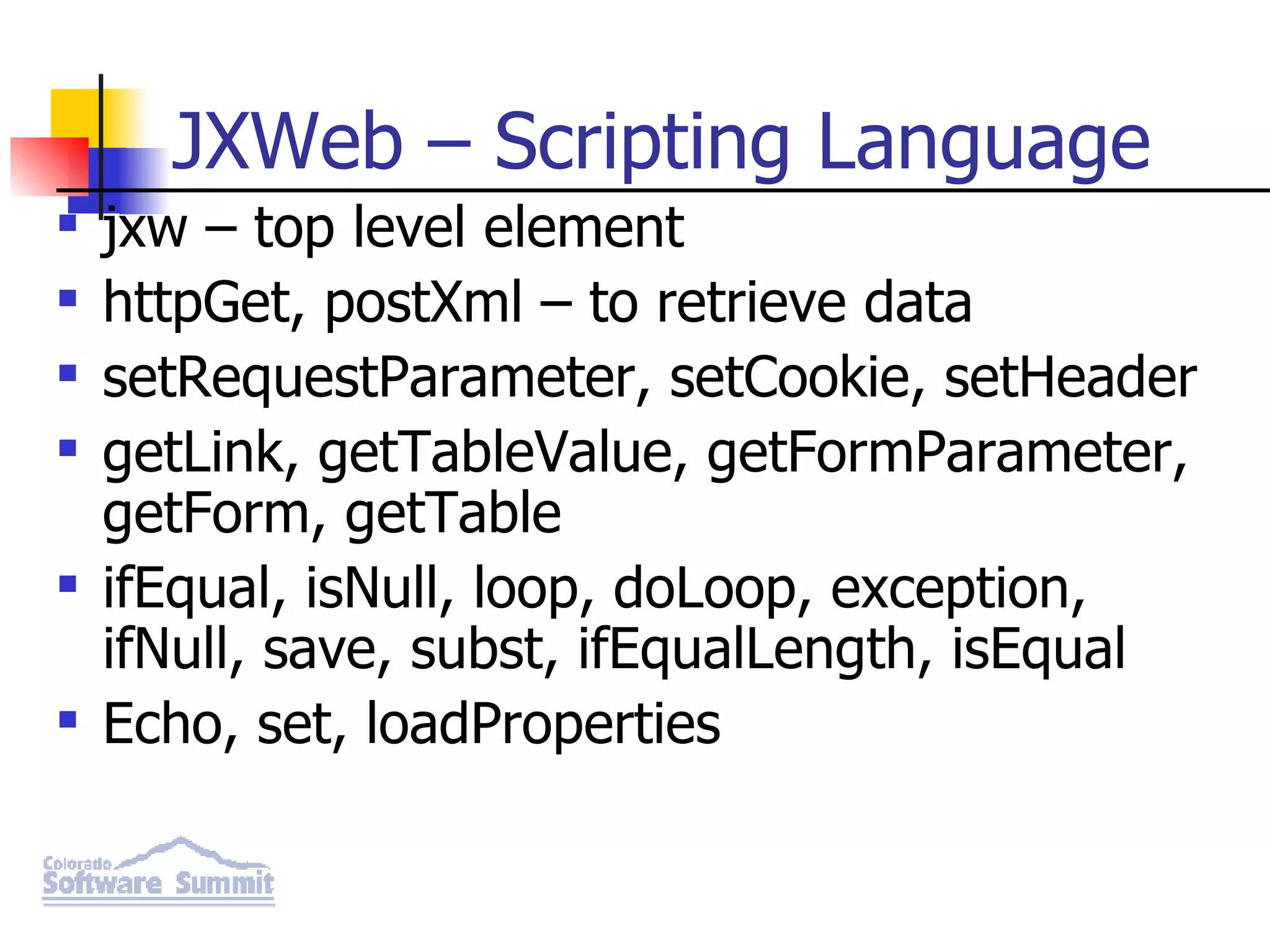 JXWeb – Scripting Language jxw – top level element httpGet, postXml – to retrieve data setRequestParameter, setCookie, setHeader getLink, getTableValue, getFormParameter, getForm, getTable ifEqual, isNull, loop, doLoop, exception, ifNull, save, subst, ifEqualLength, isEqual Echo, set, loadProperties 