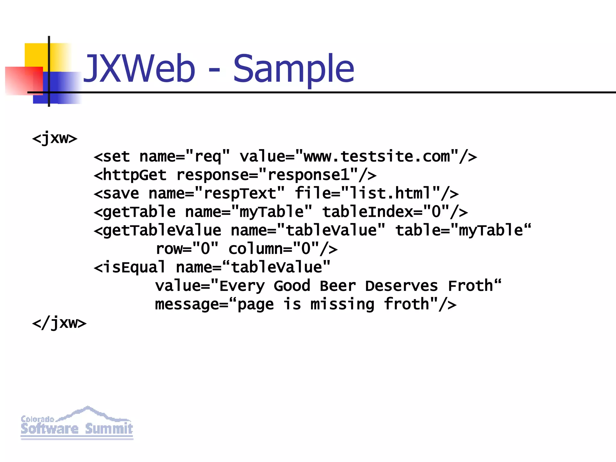 JXWeb - Sample <jxw> <set name=&quot;req&quot; value=&quot;www.testsite.com&quot;/> <httpGet response=&quot;response1&quot;/> <save name=&quot;respText&quot; file=&quot;list.html&quot;/> <getTable name=&quot;myTable&quot; tableIndex=&quot;0&quot;/> <getTableValue name=&quot;tableValue&quot; table=&quot;myTable“ row=&quot;0&quot; column=&quot;0&quot;/> <isEqual name=“tableValue&quot; value=&quot;Every Good Beer Deserves Froth“ message=“page is missing froth&quot;/> </jxw> 