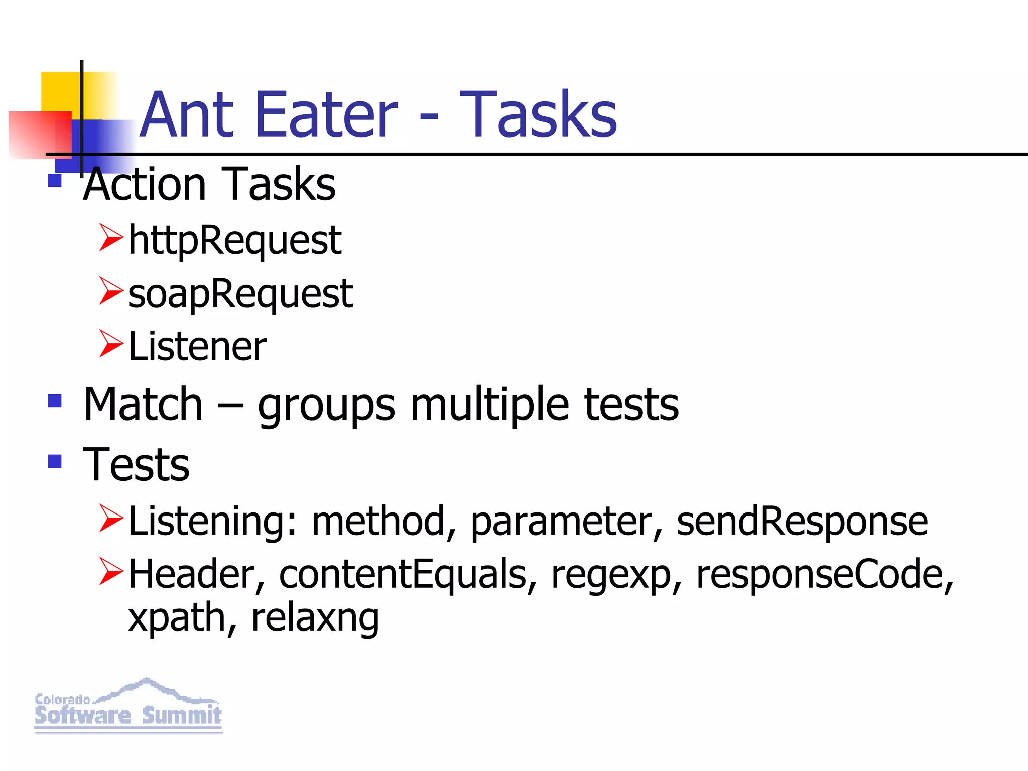 Ant Eater - Tasks Action Tasks httpRequest soapRequest Listener Match – groups multiple tests Tests Listening: method, parameter, sendResponse Header, contentEquals, regexp, responseCode, xpath, relaxng 