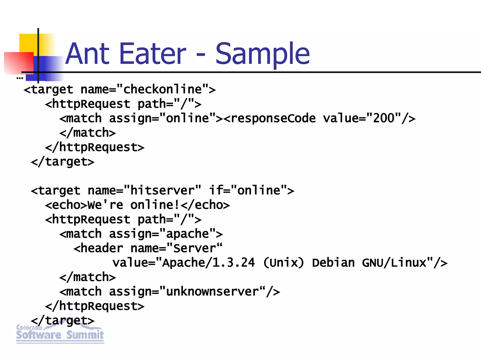 Ant Eater - Sample … <target name=&quot;checkonline&quot;> <httpRequest path=&quot;/&quot;> <match assign=&quot;online&quot;><responseCode value=&quot;200&quot;/> </match> </httpRequest> </target> <target name=&quot;hitserver&quot; if=&quot;online&quot;> <echo>We're online!</echo> <httpRequest path=&quot;/&quot;> <match assign=&quot;apache&quot;> <header name=&quot;Server“ value=&quot;Apache/1.3.24 (Unix) Debian GNU/Linux&quot;/> </match> <match assign=&quot;unknownserver“/> </httpRequest> </target> 