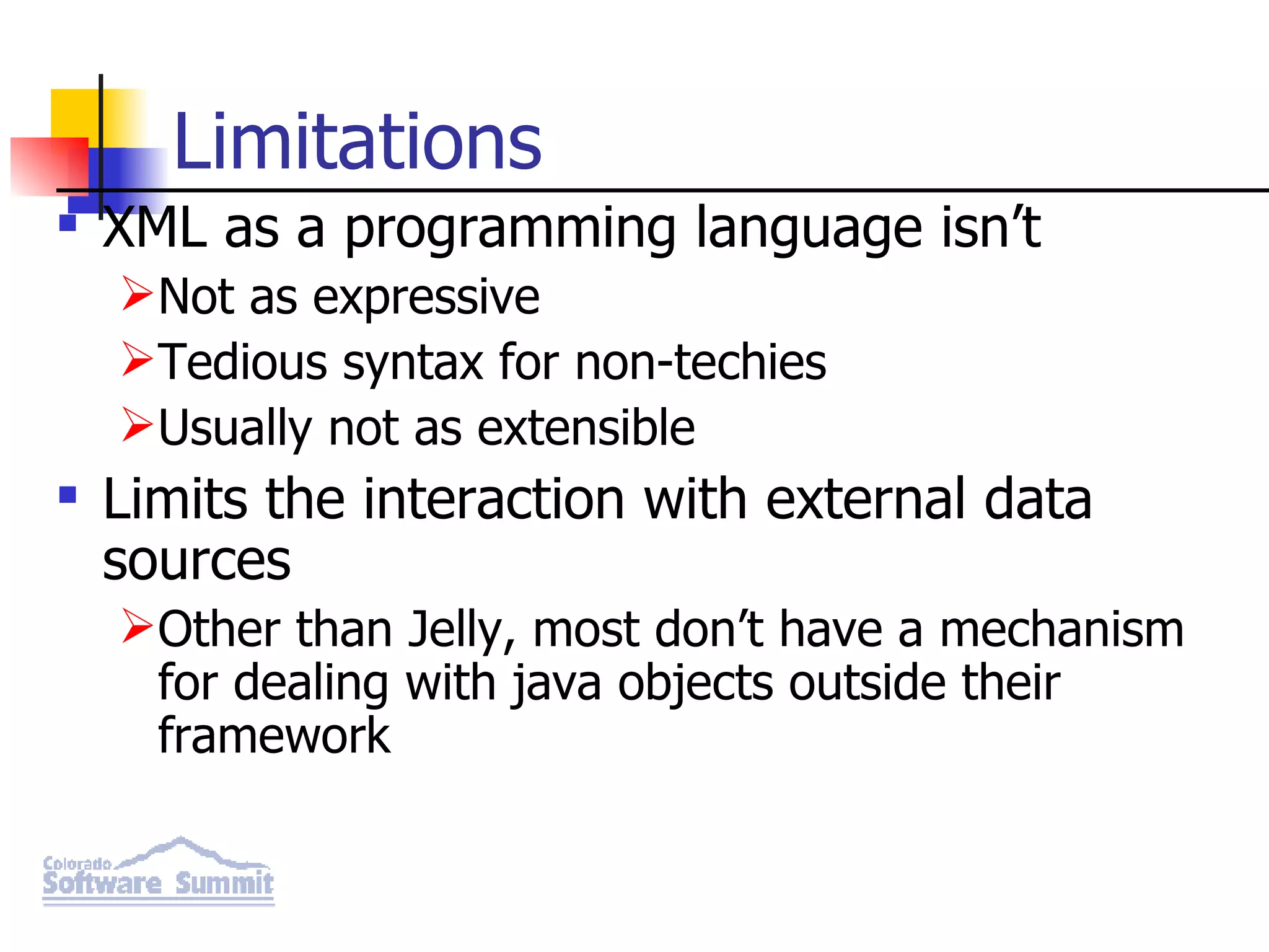 Limitations XML as a programming language isn’t Not as expressive Tedious syntax for non-techies Usually not as extensible Limits the interaction with external data sources Other than Jelly, most don’t have a mechanism for dealing with java objects outside their framework 