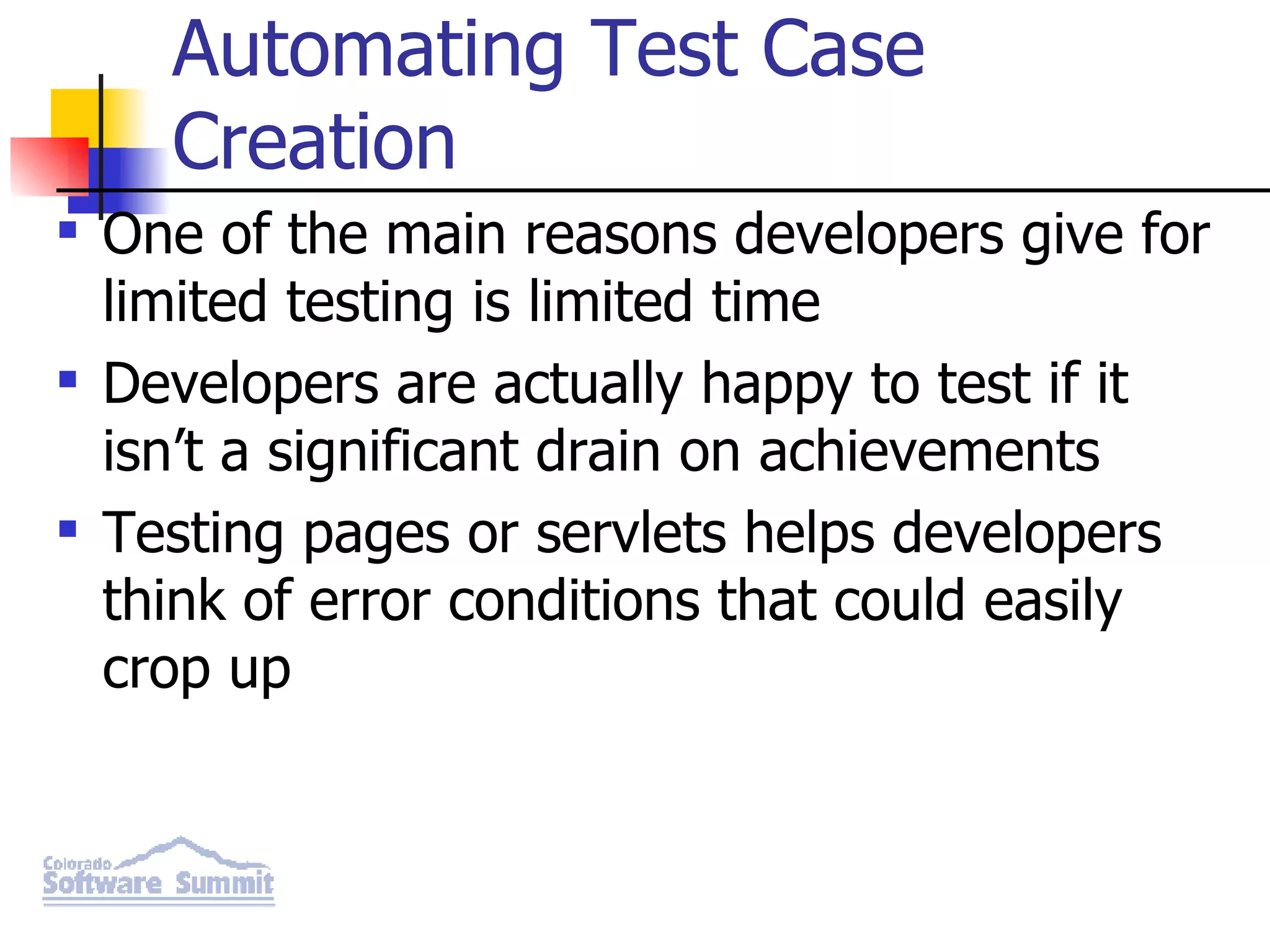 Automating Test Case Creation One of the main reasons developers give for limited testing is limited time Developers are actually happy to test if it isn’t a significant drain on achievements Testing pages or servlets helps developers think of error conditions that could easily crop up 