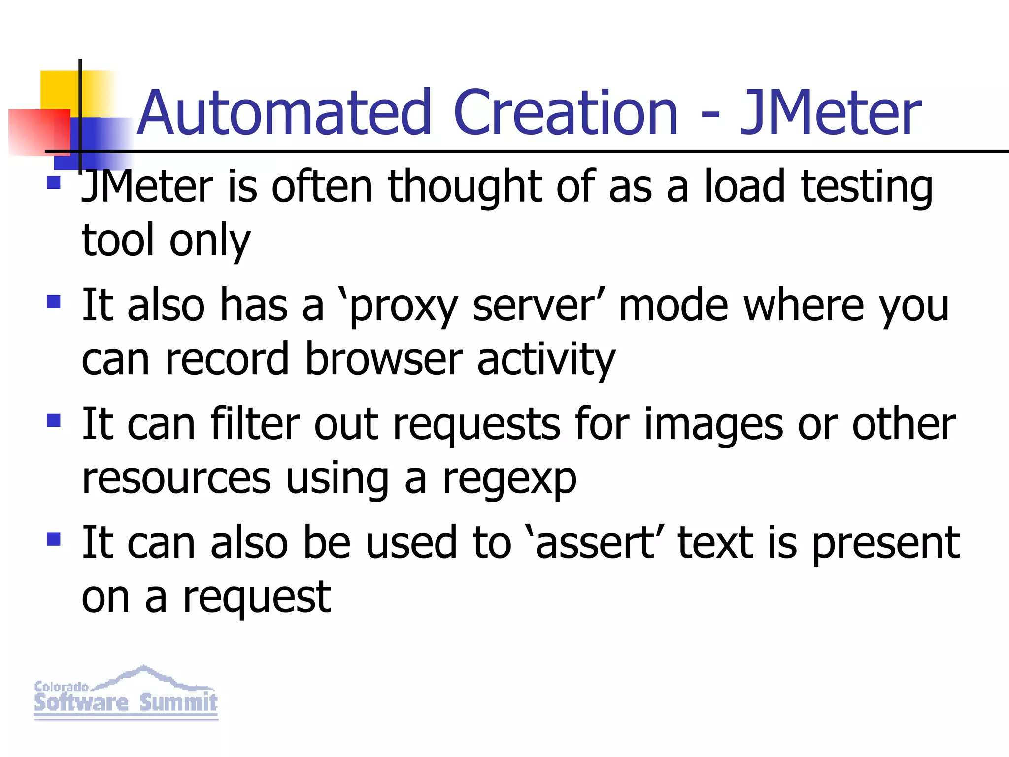 Automated Creation - JMeter JMeter is often thought of as a load testing tool only It also has a ‘proxy server’ mode where you can record browser activity It can filter out requests for images or other resources using a regexp It can also be used to ‘assert’ text is present on a request 