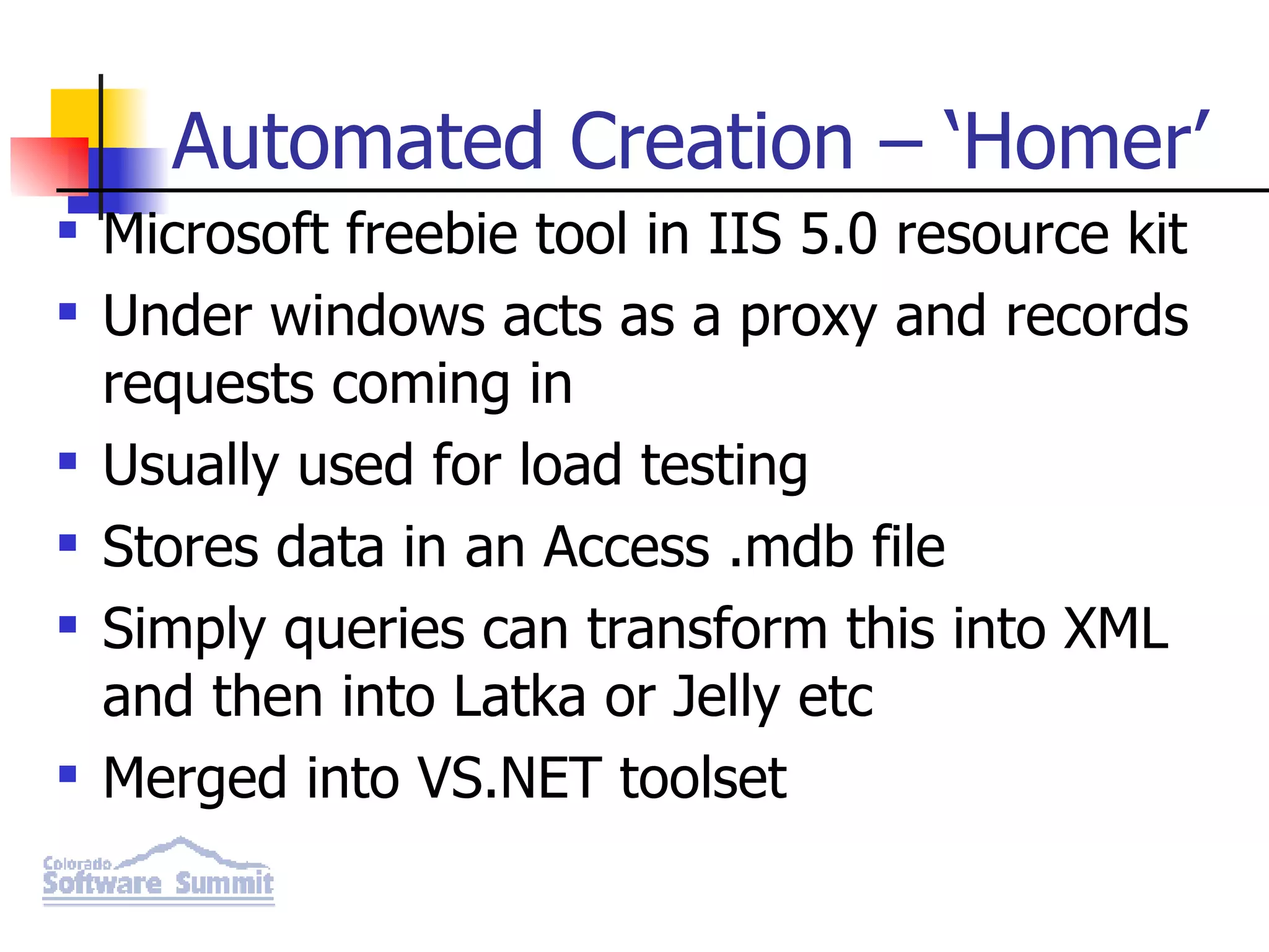Automated Creation – ‘Homer’ Microsoft freebie tool in IIS 5.0 resource kit Under windows acts as a proxy and records requests coming in Usually used for load testing Stores data in an Access .mdb file Simply queries can transform this into XML and then into Latka or Jelly etc Merged into VS.NET toolset 