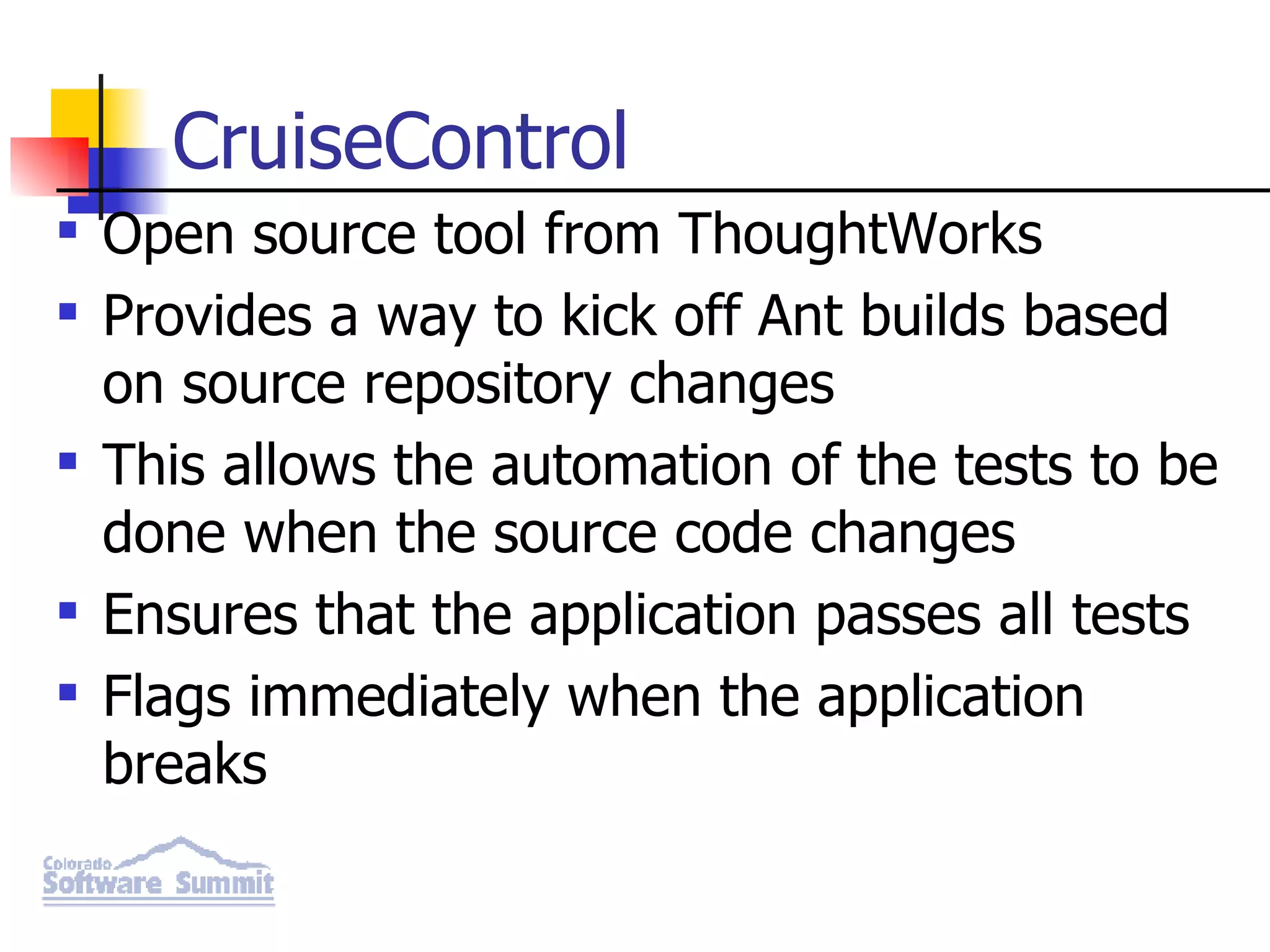 CruiseControl Open source tool from ThoughtWorks Provides a way to kick off Ant builds based on source repository changes This allows the automation of the tests to be done when the source code changes Ensures that the application passes all tests Flags immediately when the application breaks 
