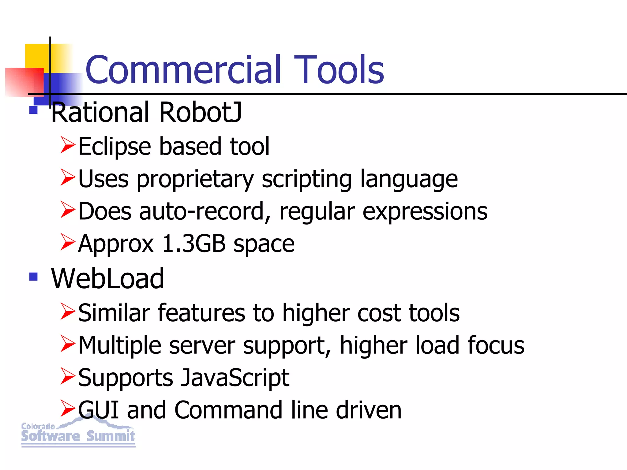 Commercial Tools Rational RobotJ Eclipse based tool Uses proprietary scripting language Does auto-record, regular expressions Approx 1.3GB space WebLoad Similar features to higher cost tools Multiple server support, higher load focus Supports JavaScript GUI and Command line driven 