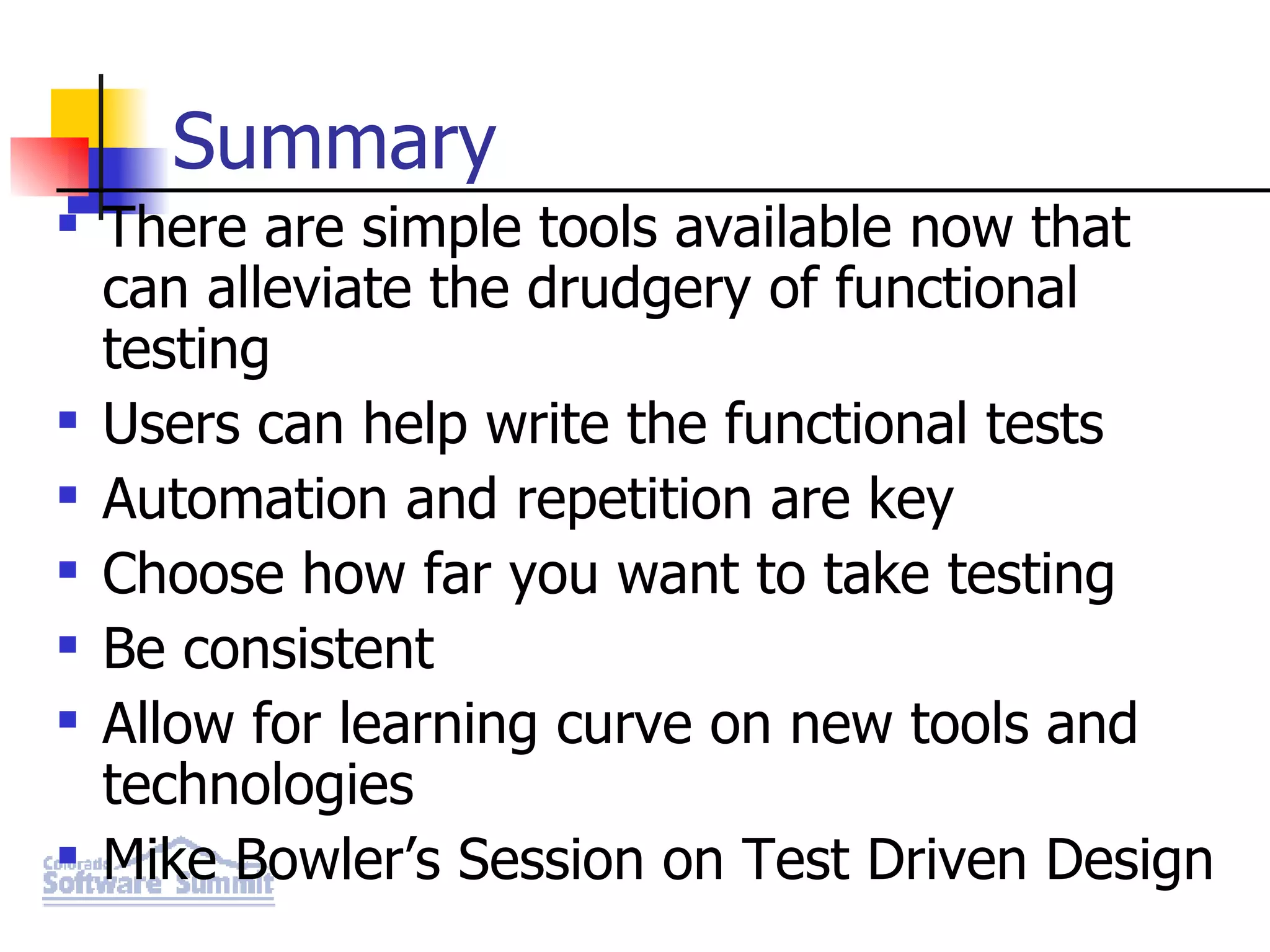 Summary There are simple tools available now that can alleviate the drudgery of functional testing Users can help write the functional tests Automation and repetition are key Choose how far you want to take testing Be consistent Allow for learning curve on new tools and technologies Mike Bowler’s Session on Test Driven Design 