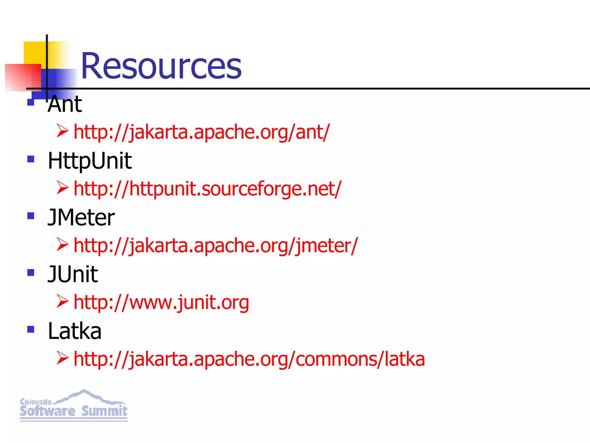 Resources Ant http://jakarta.apache.org/ant/ HttpUnit http://httpunit.sourceforge.net/ JMeter http://jakarta.apache.org/jmeter/ JUnit http://www.junit.org Latka http://jakarta.apache.org/commons/latka 
