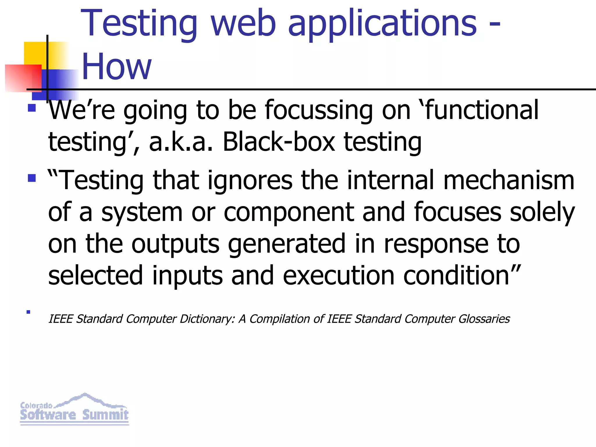 Testing web applications - How We’re going to be focussing on ‘functional testing’, a.k.a. Black-box testing “ Testing that ignores the internal mechanism of a system or component and focuses solely on the outputs generated in response to selected inputs and execution condition” IEEE Standard Computer Dictionary: A Compilation of IEEE Standard Computer Glossaries 