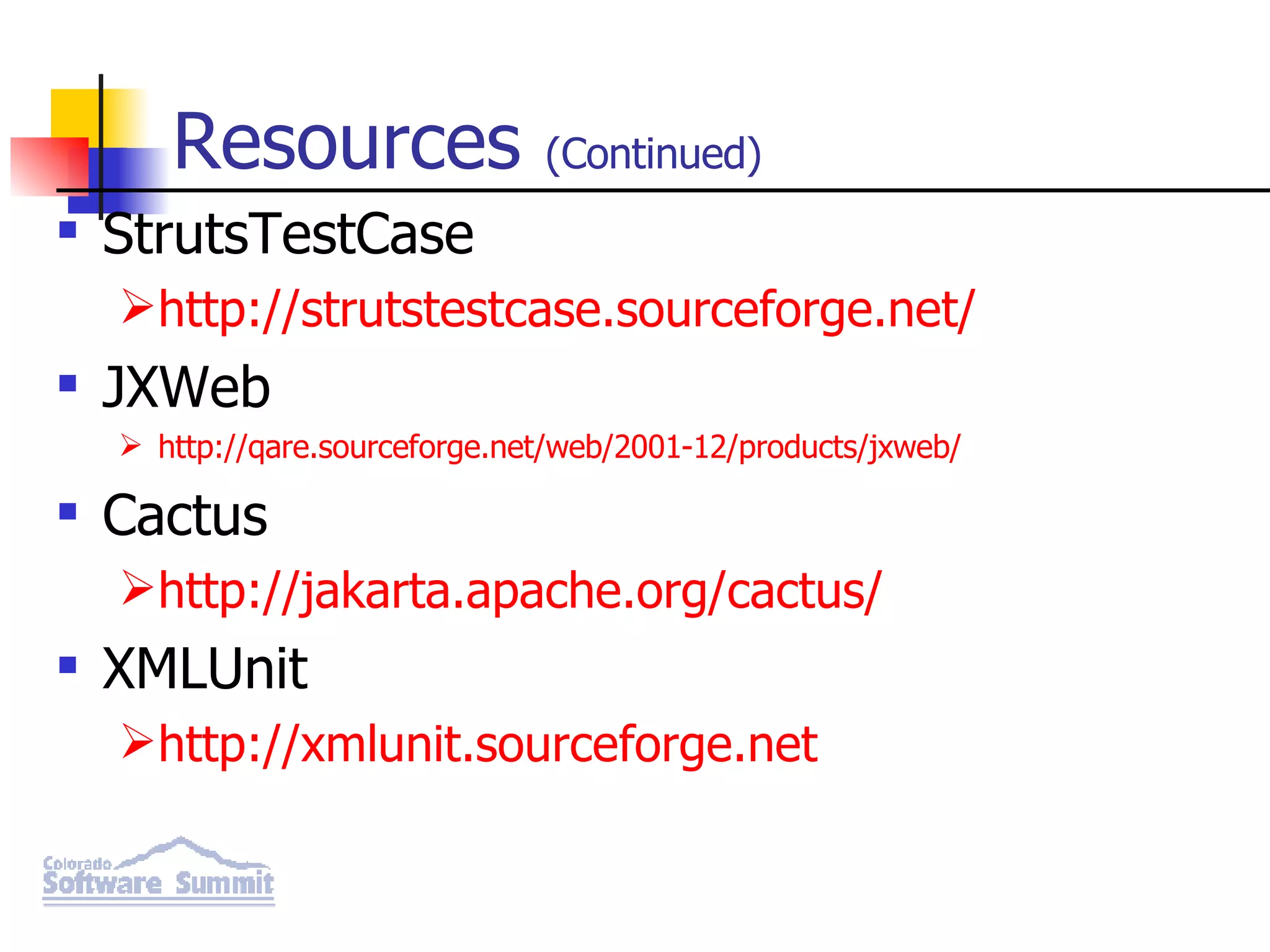 Resources (Continued) StrutsTestCase http://strutstestcase.sourceforge.net/ JXWeb http://qare.sourceforge.net/web/2001-12/products/jxweb/ Cactus http://jakarta.apache.org/cactus/ XMLUnit http://xmlunit.sourceforge.net 