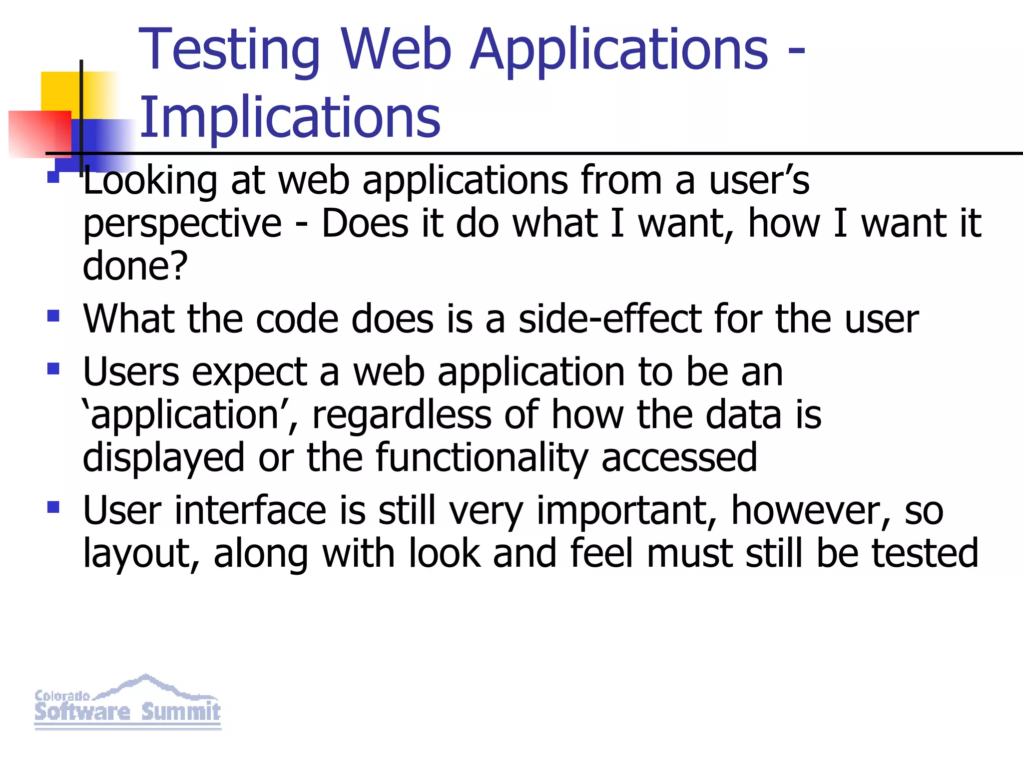 Testing Web Applications - Implications Looking at web applications from a user’s perspective - Does it do what I want, how I want it done? What the code does is a side-effect for the user Users expect a web application to be an ‘application’, regardless of how the data is displayed or the functionality accessed User interface is still very important, however, so layout, along with look and feel must still be tested 