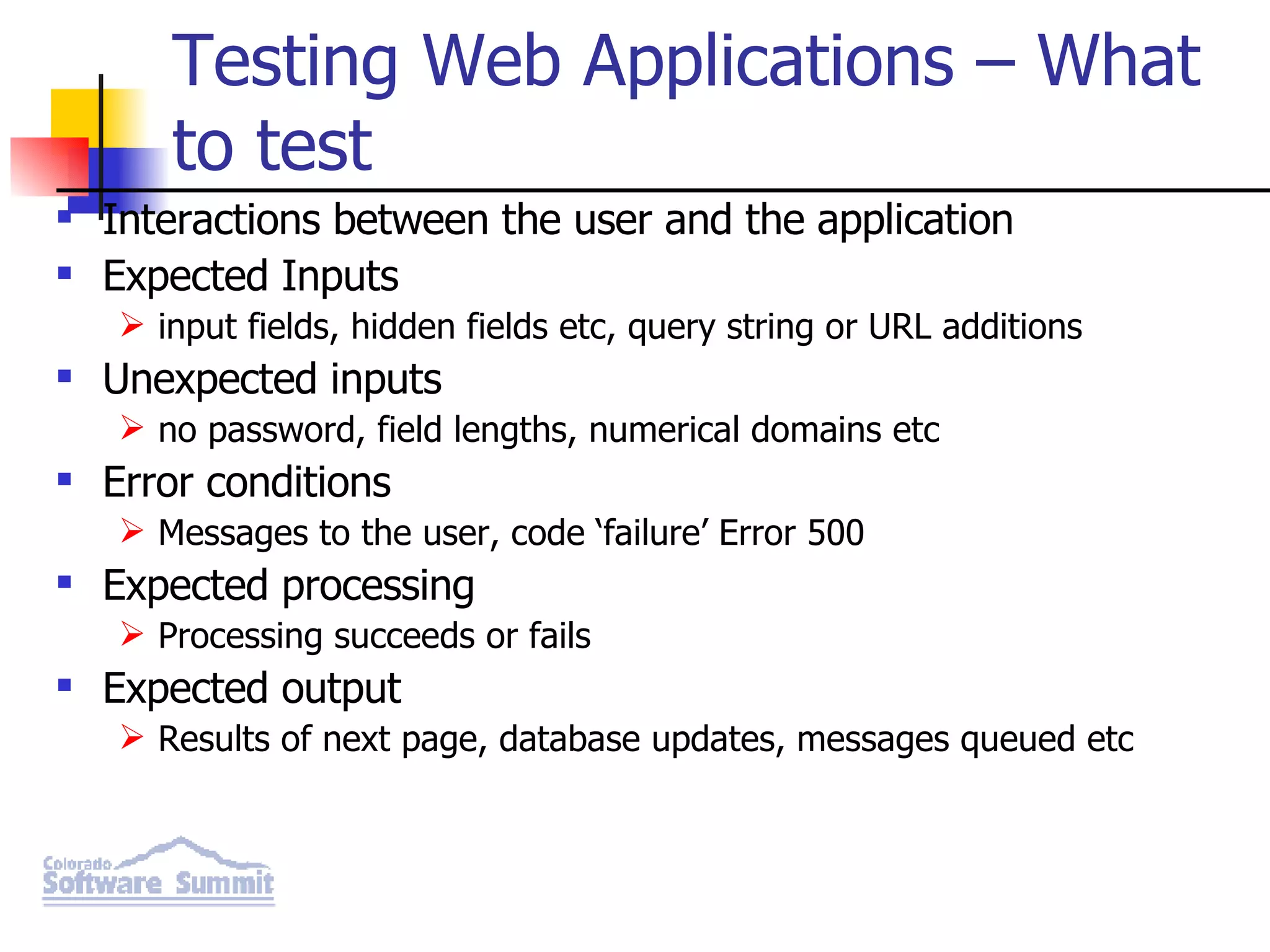 Testing Web Applications – What to test Interactions between the user and the application Expected Inputs input fields, hidden fields etc, query string or URL additions Unexpected inputs no password, field lengths, numerical domains etc Error conditions Messages to the user, code ‘failure’ Error 500 Expected processing Processing succeeds or fails Expected output Results of next page, database updates, messages queued etc 