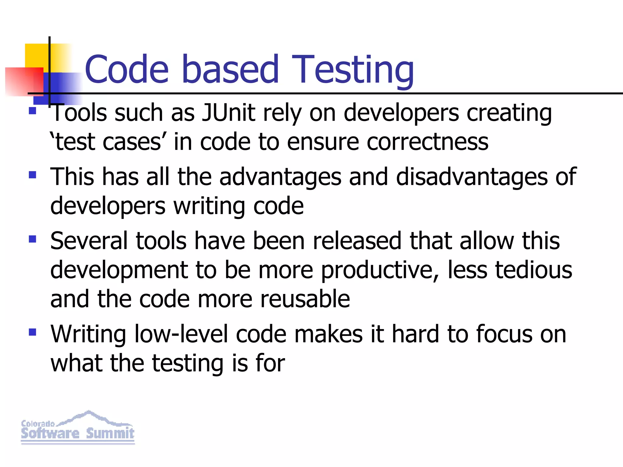 Code based Testing Tools such as JUnit rely on developers creating ‘test cases’ in code to ensure correctness This has all the advantages and disadvantages of developers writing code Several tools have been released that allow this development to be more productive, less tedious and the code more reusable Writing low-level code makes it hard to focus on what the testing is for 