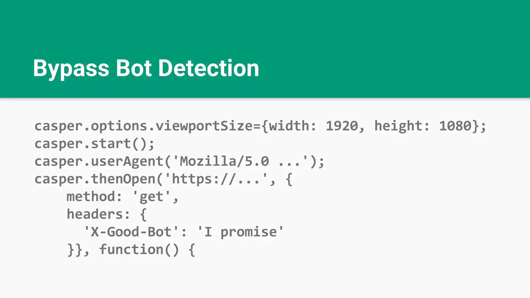 Bypass Bot Detection casper.options.viewportSize={width: 1920, height: 1080}; casper.start(); casper.userAgent('Mozilla/5.0 ...'); casper.thenOpen('https://...', { method: 'get', headers: { 'X-Good-Bot': 'I promise' }}, function() { 