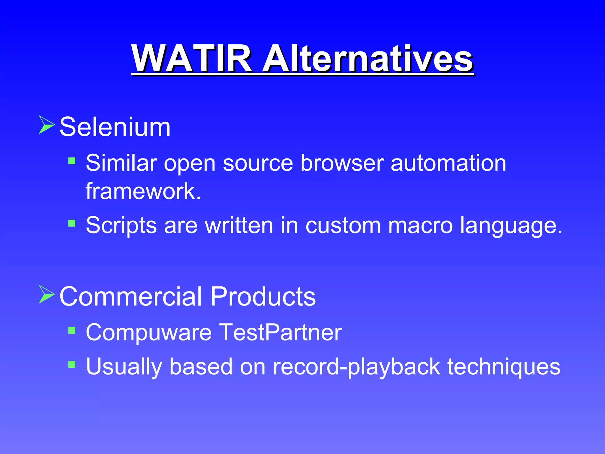 WATIR Alternatives Selenium Similar open source browser automation framework. Scripts are written in custom macro language. Commercial Products Compuware TestPartner Usually based on record-playback techniques 
