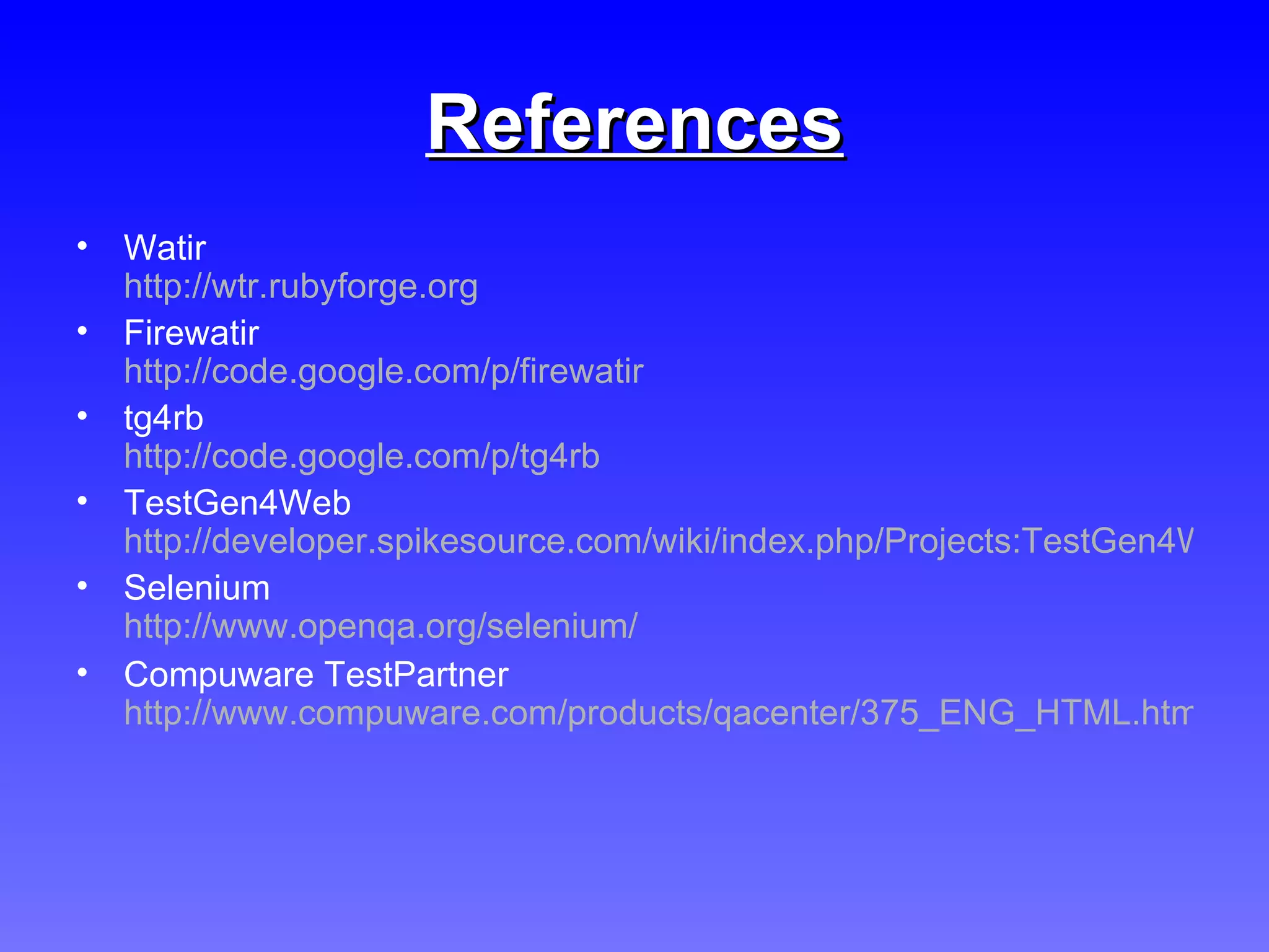 References Watir http://wtr.rubyforge.org   Firewatir  http://code.google.com/p/firewatir tg4rb  http://code.google.com/p/tg4rb TestGen4Web http://developer.spikesource.com/wiki/index.php/Projects:TestGen4Web Selenium http://www.openqa.org/selenium/   Compuware TestPartner http://www.compuware.com/products/qacenter/375_ENG_HTML.htm   
