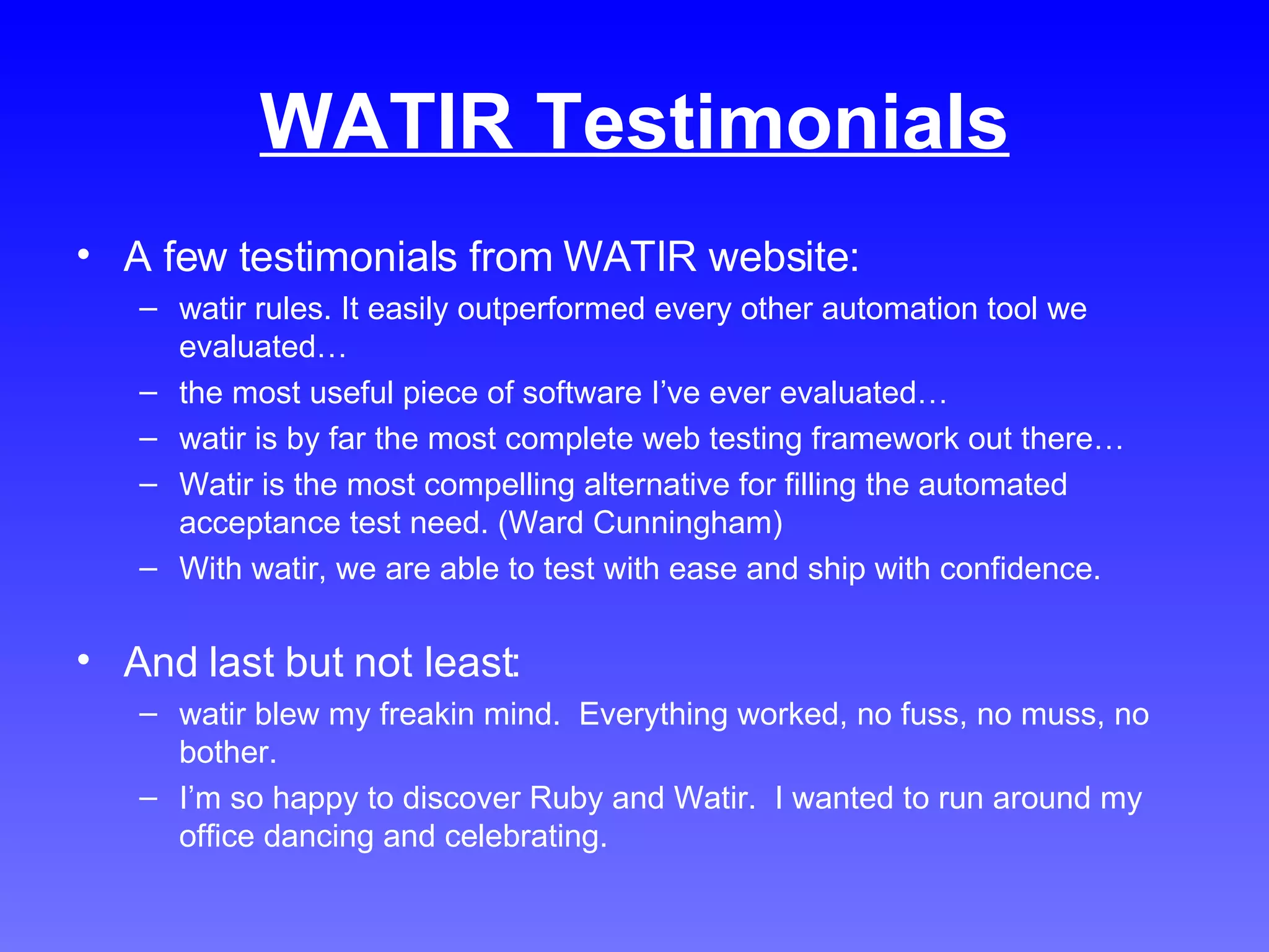 WATIR Testimonials A few testimonials from WATIR website: watir rules. It easily outperformed every other automation tool we evaluated… the most useful piece of software I’ve ever evaluated… watir is by far the most complete web testing framework out there… Watir is the most compelling alternative for filling the automated acceptance test need. (Ward Cunningham) With watir, we are able to test with ease and ship with confidence. And last but not least: watir blew my freakin mind.  Everything worked, no fuss, no muss, no bother. I’m so happy to discover Ruby and Watir.  I wanted to run around my office dancing and celebrating. 