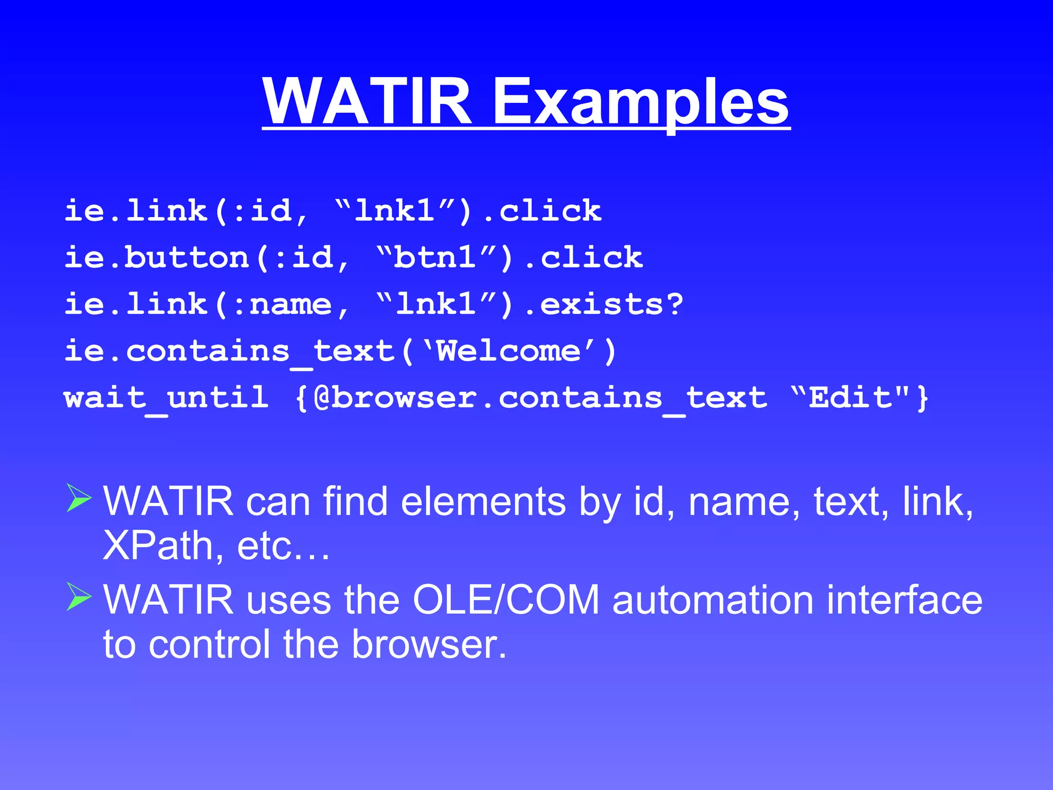 WATIR Examples ie.link(:id, “lnk1”).click ie.button(:id, “btn1”).click ie.link(:name, “lnk1”).exists? ie.contains_text(‘Welcome’) wait_until {@browser.contains_text “Edit"} WATIR can find elements by id, name, text, link, XPath, etc… WATIR uses the OLE/COM automation interface to control the browser. 